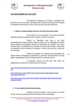 Coletivo Advogadas e Advogados pela Democracia - CAAD
E-mail: advogademocracia@gmail.com
4/12
AS ILEGALIDADES DA LAVA JATO
Em flagrantes violações à Lei Penal, a operação lava
jato fere de morte princípios constitucionais e ofende até direitos civis firmados
em tratados internacionais, como o Pacto de San Jose da Costa Rica.
1. Ofensa à imparcialidade do juiz e ao devido processo legal:
Os princípios do juiz imparcial e do devido processo
legal são garantias constitucionais e direitos humanos universais.
Porém, na Operação Lava Jato o juiz viola
constantemente esses princípios quando proíbe que os advogados de defesa
façam perguntas necessárias durante as audiências de instrução, bem como
quando nega a possibilidade de produção de provas pela defesa, conduzindo
as audiências como se fosse um acusador, e não um juiz que tem o dever de
ser imparcial.
Ordens de grampos nos telefones dos advogados de
defesa violam prerrogativas profissionais e garantias constitucionais da ampla
defesa, asseguradas a todo acusado durante um processo penal.
O processo judicial da lava jato esta cheio de
ilegalidades que devem ser observadas com atenção.
http://lula.com.br/juristas-denunciam-abusos-e-criticam-atuacao-de-moro-como-
juiz
http://www.conjur.com.br/2017-jan-31/moro-violou-direito-defesa-negar-
producao-provas-lula
http://www.conjur.com.br/2016-jan-23/alem-advogados-defensoria-lava-jato-
atropela-direitos
2. O uso ilegal de prisões preventivas
O Brasil é motivo de piada no mundo inteiro, por conta
do alto número de prisões preventivas (prisões sem condenação).
 