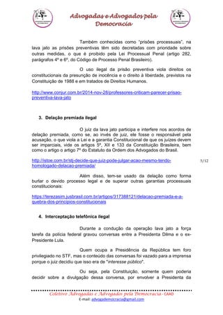 Coletivo Advogadas e Advogados pela Democracia - CAAD
E-mail: advogademocracia@gmail.com
5/12
Também conhecidas como “prisões processuais”, na
lava jato as prisões preventivas têm sido decretadas com prioridade sobre
outras medidas, o que é proibido pela Lei Processual Penal (artigo 282,
parágrafos 4º e 6º, do Código de Processo Penal Brasileiro).
O uso ilegal da prisão preventiva viola direitos os
constitucionais da presunção de inocência e o direito à liberdade, previstos na
Constituição de 1988 e em tratados de Direitos Humanos.
http://www.conjur.com.br/2014-nov-28/professores-criticam-parecer-prisao-
preventiva-lava-jato
3. Delação premiada ilegal
O juiz da lava jato participa e interfere nos acordos de
delação premiada, como se, ao invés de juiz, ele fosse o responsável pela
acusação, o que viola a Lei e a garantia Constitucional de que os juízes devem
ser imparciais, vide os artigos 5º, XII e 133 da Constituição Brasileira, bem
como o artigo o artigo 7º do Estatuto da Ordem dos Advogados do Brasil.
http://istoe.com.br/stj-decide-que-juiz-pode-julgar-acao-mesmo-tendo-
homologado-delacao-premiada/
Além disso, tem-se usado da delação como forma
burlar o devido processo legal e de superar outras garantias processuais
constitucionais:
https://terezasim.jusbrasil.com.br/artigos/317388121/delacao-premiada-e-a-
quebra-dos-principios-constitucionais
4. Interceptação telefônica ilegal
Durante a condução da operação lava jato a força
tarefa da polícia federal gravou conversas entre a Presidenta Dilma e o ex-
Presidente Lula.
Quem ocupa a Presidência da República tem foro
privilegiado no STF, mas o conteúdo das conversas foi vazado para a imprensa
porque o juiz decidiu que isso era de "interesse público".
Ou seja, pela Constituição, somente quem poderia
decidir sobre a divulgação dessa conversa, por envolver a Presidenta da
 