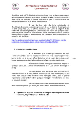 Coletivo Advogadas e Advogados pela Democracia - CAAD
E-mail: advogademocracia@gmail.com
6/12
República, seria o STF. Por isso, podemos afirmar que, também nesse caso, a
lava jato violou a Constituição e violou, também, uma Lei Federal que proíbe a
publicidade de qualquer conversa interceptada, pois a inviolabilidade das
conversas telefônicas é um direito constitucional.
O juiz da lava jato não tinha autorização da
Constituição Brasileira para assim proceder, já que se tratava de competência
do STF (artigo 102, I, b, da CF/88). Ademais, Moro violou o artigo 8º da Lei
9296/1996 (Lei das Organizações Criminosas), que proíbe em qualquer caso a
publicização de conversas interceptadas, o que vem em socorro da proteção
constitucional do direito à inviolabilidade das conversas telefônicas previsto no
artigo 5o, XII, da CF/88.
http://g1.globo.com/politica/operacao-lava-jato/noticia/2016/06/teori-manda-
para-moro-investigacoes-sobre-sitio-e-triplex-atribuidos-lula.html
5. Condução coercitiva ilegal
A Lei determina que a condução coercitiva só pode
acontecer quando a pessoa recebe uma intimação para prestar depoimento à
justiça e não vai; ai sim um oficial de justiça tem a ordem de um juiz para ir
buscar a pessoa e conduzi-la (coercitivamente) para prestar depoimento.
Aconteceram várias conduções coercitivas ilegais na
operação Lava Jato. A mais emblemática foi a de Lula (em 04 de março de
2016).
Naquela ocasião, Lula ainda não tinha sido indiciado e
nem denunciado (a lei não permite a condução de mero investigado) e, pior
ainda, nem sequer tinha recebido uma intimação, antes, para ir prestar
depoimento e, não tendo recebido qualquer intimação, evidentemente não tinha
se recusado a depor.
Isso aconteceu com outros investigados também, numa
clara demonstração de que a lava jato viola o direito à liberdade individual.
6. A permissão ilegal de vazamento de imagens de Lula para um filme
comercial, de pura louvação da Lava Jato
 