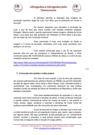 Coletivo Advogadas e Advogados pela Democracia - CAAD
E-mail: advogademocracia@gmail.com
7/12
O judiciário permitiu a liberação das imagens da
condução coercitiva ilegal de Lula, num filme que foi produzido em louvor à
lava jato.
No mesmo despacho que decretara a condução de
Lula, o juiz da lava jato fizera constar uma decisão proibindo qualquer
filmagem. Mesmo assim, quando apareceram essas imagens, obtidas de forma
ilegal, o juiz disse que elas poderiam ser utilizadas no filme sobre a lava jato,
por ser tratar de uma “produção artística”.
Essa permissão é mais uma violação ao direito à
imagem e à honra do acusado. Aconteceu com Lula, pode acontecer com
qualquer um de nós.
Com estreia remarcada para o dia 07 de setembro
próximo (Dia em que se comemora a Independência do Brasil), o filme
comercial custou R$ 15.000.000,00 (quinze milhões de reais) e o nome de seu
investidor jamais foi revelado.
http://www1.folha.uol.com.br/ilustrada/2017/02/1857844-filme-da-lava-jato-
custa-r-15-mi-tem-investidor-secreto-e-estreia-em-julho.shtml
7. A lava jato tem partido e mídia própria
Em mais de uma ocasião, o juiz da lava jato apareceu
em eventos patrocinados por políticos filiados ao PSDB e se permitiu fotografar
ao lado de alguns deles, como Dória e Aécio Neves, rindo, confraternizando e
cochichando com investigados, em momentos decisivos da vida política
brasileira (antes da retirada de Dilma da Presidência da República e antes das
eleições municipais).
Com essa espetacularização da operação e o seu juiz
colocado como herói nacional e salvador da pátria, a mídia comercial manipula
a opinião pública, colocando-se acima da Justiça de modo a, ela própria, a
mídia, acusar, julgar, condenar e executar a sentença de morte moral de
qualquer personalidade que não convenha aos seus interesses.
O juiz da lava jato já chegou a declarar que é bom que
a mídia transforme tudo em um espetáculo mesmo, pois, assim, caso a pessoa,
por alguma razão, não seja condenada, já terá passado por um “justiçamento
público” durante o processo, e será punida mesmo sem condenação, pois
nunca mais conseguirá voltar a ocupar um cargo público.
 