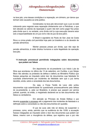 Coletivo Advogadas e Advogados pela Democracia - CAAD
E-mail: advogademocracia@gmail.com
9/12
na lava jato, uma dessas condições é a reparação, em dinheiro, por danos que
tenham sido causados ao ente público.
Condenados na lava jato denunciam que o juiz os está
colocando para negociar essa reparação diretamente com a Petrobras, o que
tem elevado os valores da reparação e quem não tem como pagar fica preso
pela dívida que é, na verdade, uma dívida civil (e cuja execução deveria estar
sob a responsabilidade de um juiz civil e não do juiz da lava jato!).
O Brasil é signatário do Pacto de San Jose da Costa
Rica e a única prisão civil permitida hoje pela Lei brasileira é a do devedor de
pensão alimentícia.
Manter pessoas presas por dívida, que não seja de
pensão alimentícia, é violar direitos humanos e outra ilegalidade da operação
lava jato.
11.Instrução processual permitindo indagações sobre documentos
que podem ser falsos
Em depoimento do ex-presidente Luiz Inácio Lula da
Silva que aconteceu no último dia 13 de setembro, em Curitiba, o juiz Sérgio
Moro não atendeu os protestos da defesa e deferiu ao Ministério Público que
fizesse perguntas ao imputado sobre teor de documentos cuja falsidade foi
suscitada anteriormente por incidentes de falsidade sem que o juiz tenha
decidido, ainda, sobre a veracidade dos tais documentos.
Ou seja, a Força Tarefa da Lava Jato juntou
documentos cuja autenticidade foi questionada processualmente pela defesa
do ex-presidente, e, pela Lei Brasileira, é preciso que passem por perícia
judicial, quando, só então, o magistrado declarará se os tais documentos são
falsos ou verdadeiros.
Em atenção ao Princípio da Ampla Defesa o juiz
deveria suspender o processo até o julgamento dos incidentes de falsidade e a
definição sobre a veracidade ou não dos documentos em questão.
O juiz da Lava Jato não só deixou de suspender o
processo, como, ainda, permitiu que na audiência do dia 13/09, a acusação
fizesse indagações ao imputado sobre o teor dos documentos que podem ser
falsos, mesmo com a insurgência da defesa, que registrou que o juiz não
 
