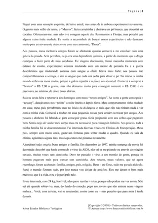 P ágina |2




Fiquei com uma sensação esquisita, de baixo astral, mas antes de ir embora experimentei novamente.
O garoto mais velho da turma, o “Marcos”, fazia carreirinha e cheirava um pó branco, que descobri ser
cocaína. Ofereceram-me, mas não tive coragem aquele dia. Retornamos a Floripa, mas percebi que
alguma coisa tinha mudado. Eu sentia a necessidade de buscar novas experiências e não demorou
muito para eu novamente deparar-me com meu assassino, “Drues”.

Aos poucos, meus melhores amigos foram se afastando quando comecei a me envolver com uma
galera da pesada. Sem perceber, eu já era uma dependente química, a partir do momento que a droga
começou a fazer parte do meu cotidiano. Fiz viagens alucinantes, fumei maconha misturada com
esterco de cavalo, experimentei cocaína misturada com um monte de porcaria. Eu e a galera
descobrimos que misturando cocaína com sangue o efeito ficava mais forte; aos poucos não
compartilhávamos a seringa, e sim o sangue que cada um cedia para diluir o pó. No início, a minha
mesada cobria os meus custos, porque a galera repartia e o preço era acessível. Comecei a comprar a
“branca” a R$ 7,00 o grama, mas não demorou muito para conseguir somente a R$ 15,00 e eu
precisava, no mínimo, de cinco doses diárias.

Saía na sexta-feira e retornava aos domingos com meus “novos amigos”. Às vezes a gente conseguia o
“ecstasy”, dançávamos nos “points” a noite inteira e depois farra. Meu comportamento tinha mudado
em casa; meus pais perceberam, mas no início eu disfarçava e dizia que eles não tinham nada a ver
com a minha vida. Comecei a roubar em casa pequenas coisas para vender ou trocar por drogas. Aos
poucos o dinheiro foi faltando e, para conseguir grana, fazia programas com uns velhos que pagavam
bem. Sentia nojo de vender meu corpo, mas era necessário para conseguir dinheiro. Aos poucos, toda a
minha família foi se desestruturando. Fui internada diversas vezes em Clínicas de Recuperação. Meus
pais, sempre com muito amor, gastavam fortunas para tentar mudar o quadro. Quando eu saía da
clínica, agüentava alguns dias, mas logo estava me picando novamente.

Abandonei tudo: escola, bons amigos e família. Em dezembro de 1997, minha sentença de morte foi
decretada: descobri que havia contraído o vírus da AIDS, não sei se me picando ou através de relações
sexuais, muitas vezes sem camisinha. Devo ter passado o vírus a um montão de gente, porque os
homens pagavam mais para transar sem camisinha. Aos poucos, meus valores, que só agora
reconheço, foram acabando: família, amigos, pais, religião, Deus – até Deus, tudo me parecia ridículo.
Papai e mamãe fizeram tudo, por isso nunca vou deixar de amá-los. Eles me deram o bem mais
precioso, que é a vida, e eu o joguei pelo ralo.

Estou internada, com 24 kg, horrível; não quero receber visitas, porque não podem me ver assim. Não
sei até quando sobrevivo, mas, do fundo do coração, peço aos jovens que não entrem nessa viagem
maluca... Você, com certeza, vai se arrepender, assim como eu – mas percebo que para mim é tarde
demais.


                                                       [Copyright © 2009] – Todos os direitos reservados.
Kéryx Estudos Bíblicos e Teológicos                      Acesse: http://www.keryxestudosbiblicos.com.br
 