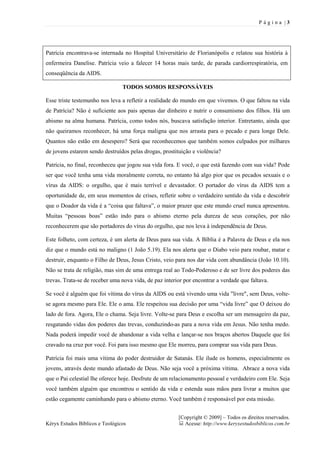 P ágina |3




Patrícia encontrava-se internada no Hospital Universitário de Florianópolis e relatou sua história à
enfermeira Danelise. Patrícia veio a falecer 14 horas mais tarde, de parada cardiorrespiratória, em
conseqüência da AIDS.

                                 TODOS SOMOS RESPONSÁVEIS

Esse triste testemunho nos leva a refletir a realidade do mundo em que vivemos. O que faltou na vida
de Patrícia? Não é suficiente aos pais apenas dar dinheiro e nutrir o consumismo dos filhos. Há um
abismo na alma humana. Patrícia, como todos nós, buscava satisfação interior. Entretanto, ainda que
não queiramos reconhecer, há uma força maligna que nos arrasta para o pecado e para longe Dele.
Quantos não estão em desespero? Será que reconhecemos que também somos culpados por milhares
de jovens estarem sendo destruídos pelas drogas, prostituição e violência?

Patrícia, no final, reconheceu que jogou sua vida fora. E você, o que está fazendo com sua vida? Pode
ser que você tenha uma vida moralmente correta, no entanto há algo pior que os pecados sexuais e o
vírus da AIDS: o orgulho, que é mais terrível e devastador. O portador do vírus da AIDS tem a
oportunidade de, em seus momentos de crises, refletir sobre o verdadeiro sentido da vida e descobrir
que o Doador da vida é a “coisa que faltava”, o maior prazer que este mundo cruel nunca apresentou.
Muitas “pessoas boas” estão indo para o abismo eterno pela dureza de seus corações, por não
reconhecerem que são portadores do vírus do orgulho, que nos leva à independência de Deus.

Este folheto, com certeza, é um alerta de Deus para sua vida. A Bíblia é a Palavra de Deus e ela nos
diz que o mundo está no maligno (1 João 5.19). Ela nos alerta que o Diabo veio para roubar, matar e
destruir, enquanto o Filho de Deus, Jesus Cristo, veio para nos dar vida com abundância (João 10.10).
Não se trata de religião, mas sim de uma entrega real ao Todo-Poderoso e de ser livre dos poderes das
trevas. Trata-se de receber uma nova vida, de paz interior por encontrar a verdade que faltava.

Se você é alguém que foi vítima do vírus da AIDS ou está vivendo uma vida "livre", sem Deus, volte-
se agora mesmo para Ele. Ele o ama. Ele respeitou sua decisão por uma “vida livre” que O deixou do
lado de fora. Agora, Ele o chama. Seja livre. Volte-se para Deus e escolha ser um mensageiro da paz,
resgatando vidas dos poderes das trevas, conduzindo-as para a nova vida em Jesus. Não tenha medo.
Nada poderá impedir você de abandonar a vida velha e lançar-se nos braços abertos Daquele que foi
cravado na cruz por você. Foi para isso mesmo que Ele morreu, para comprar sua vida para Deus.

Patrícia foi mais uma vítima do poder destruidor de Satanás. Ele ilude os homens, especialmente os
jovens, através deste mundo afastado de Deus. Não seja você a próxima vítima. Abrace a nova vida
que o Pai celestial lhe oferece hoje. Desfrute de um relacionamento pessoal e verdadeiro com Ele. Seja
você também alguém que encontrou o sentido da vida e estenda suas mãos para livrar a muitos que
estão cegamente caminhando para o abismo eterno. Você também é responsável por esta missão.


                                                        [Copyright © 2009] – Todos os direitos reservados.
Kéryx Estudos Bíblicos e Teológicos                       Acesse: http://www.keryxestudosbiblicos.com.br
 