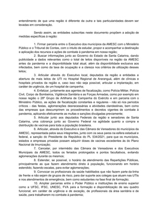 entendimento de que uma região é diferente da outra e tais particularidades devem ser
levadas em consideração.
Sendo assim, as entidades subscritas neste documento propõem a adoção de
medidas específicas à região:
1. Firmar parceria entre o Executivo dos municípios da AMESC com o Ministério
Público e o Tribunal de Contas, com o intuito de estudar, propor e acompanhar a destinação
e aplicação dos recursos e ações de combate à pandemia em nossa região;
2. Buscar informações junto ao Governo do Estado de Santa Catarina, dando
publicidade a dados relevantes como o total de leitos disponíveis na região da AMESC
antes da pandemia e a disponibilidade total atual, além da disponibilidade exclusiva aos
infectados, bem como da taxa de ocupação e a clareza nos critérios de utilização desses
leitos;
3. Articular através do Executivo local, deputados da região e entidades a
abertura de mais leitos de UTI no Hospital Regional de Araranguá, além de clínicas e
hospitais privados da região e, caso isso não seja possível, articular a implantação, em
caráter de urgência, de um hospital de campanha;
4. Enfatizar, juntamente aos agentes de fiscalização, como Polícia Militar, Polícia
Civil, Corpo de Bombeiros, Vigilância Sanitária e as Forças Armadas, como por exemplo em
nossa região o 28º Grupo de Artilharia de Campanha do Exército e em parceria com o
Ministério Público, as ações de fiscalização constantes e regulares - não só nos períodos
críticos - das festas, aglomerações desnecessárias e atividades clandestinas, bem como
das empresas que descumprirem os procedimentos e decretos vigentes de combate à
pandemia, aplicando efetivamente as multas e sanções divulgadas previamente;
5. Articular junto aos deputados Federais da região e senadores de Santa
Catarina, uma cobrança junto ao Governo Federal na agilidade quanto a compra e
distribuição de vacinas para toda a população brasileira.
6. Articular, através do Executivo e das Câmara de Vereadores do municípios da
AMESC, representada pelos seus integrantes, junto com os seus pares na esfera estadual e
federal, a sanção do Presidente da República do PL 534/2021, para que os municípios,
estados e empresas privadas possam adquirir doses de vacinas excedentes às do Plano
Nacional de Imunização;
7. Cancelar, por intermédio das Câmara de Vereadores e dos Executivos
Municipais da AMESC, todos os feriados prolongados e pontos facultativos, evitando
aglomerações durante os mesmos;
8. Estender, se possível, o horário de atendimento das Repartições Públicas,
principalmente as que fazem atendimento direto à população, funcionando em horário
estendido, fazendo escalas, para evitar aglomerações;
9. Convocar os profissionais da saúde habilitados que não fazem parte da linha
de frente e não sejam de grupos de risco, para dar suporte aos colegas que atuam nas UTIs
e nos atendimentos de emergência, bem como estudantes na fase final de formação;
10. Ampliar parcerias entre o Poder Público e instituições de ensino superior
como a UFSC, IFSC, UNESC, FVA para a formação e disponibilização de seu quadro
funcional, em caráter de urgência e de exceção, de profissionais da área sanitária e de
saúde, para trabalharem no combate à pandemia;
 