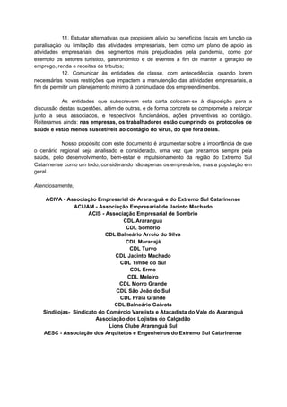 11. Estudar alternativas que propiciem alívio ou benefícios fiscais em função da
paralisação ou limitação das atividades empresariais, bem como um plano de apoio às
atividades empresariais dos segmentos mais prejudicados pela pandemia, como por
exemplo os setores turístico, gastronômico e de eventos a fim de manter a geração de
emprego, renda e receitas de tributos;
12. Comunicar às entidades de classe, com antecedência, quando forem
necessárias novas restrições que impactem a manutenção das atividades empresariais, a
fim de permitir um planejamento mínimo à continuidade dos empreendimentos.
As entidades que subscrevem esta carta colocam-se à disposição para a
discussão destas sugestões, além de outras, e de forma concreta se compromete a reforçar
junto a seus associados, e respectivos funcionários, ações preventivas ao contágio.
Reiteramos ainda: ​nas empresas, os trabalhadores estão cumprindo os protocolos de
saúde e estão menos suscetíveis ao contágio do vírus, do que fora delas.
Nosso propósito com este documento é argumentar sobre a importância de que
o cenário regional seja analisado e considerado, uma vez que prezamos sempre pela
saúde, pelo desenvolvimento, bem-estar e impulsionamento da região do Extremo Sul
Catarinense como um todo, considerando não apenas os empresários, mas a população em
geral.
Atenciosamente,
ACIVA - Associação Empresarial de Araranguá e do Extremo Sul Catarinense
ACIJAM - Associação Empresarial de Jacinto Machado
ACIS - Associação Empresarial de Sombrio
CDL Araranguá
CDL Sombrio
CDL Balneário Arroio do Silva
CDL Maracajá
CDL Turvo
CDL Jacinto Machado
CDL Timbé do Sul
CDL Ermo
CDL Meleiro
CDL Morro Grande
CDL São João do Sul
CDL Praia Grande
CDL Balneário Gaivota
Sindilojas- Sindicato do Comércio Varejista e Atacadista do Vale do Araranguá
Associação dos Lojistas do Calçadão
Lions Clube Araranguá Sul
AESC - Associação dos Arquitetos e Engenheiros do Extremo Sul Catarinense
 