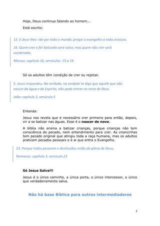 2
Hoje, Deus continua falando ao homem...
Está escrito:
Só os adultos têm condição de crer ou rejeitar.
Entenda:
Jesus nos revela que é necessário crer primeiro para então, depois,
vir a se batizar nas águas. Esse é o nascer de novo.
A bíblia não ensina a batizar crianças, porque crianças não tem
consciência do pecado, nem entendimento para crer. As criancinhas
tem pecado original que atingiu toda a raça humana, mas os adultos
praticam pecados pessoais e é ai que entra o Evangelho.
Só Jesus Salva!!!
Jesus é o único caminho, a única porta, o único intercessor, o único
que verdadeiramente salva.
Não há base Bíblica para outros intermediadores
15. E disse-lhes: Ide por todo o mundo, pregai o evangelho a toda criatura.
16. Quem crer e for batizado será salvo; mas quem não crer será
condenado.
Marcos: capítulo 16, versículos: 15 a 16
5. Jesus respondeu: Na verdade, na verdade te digo que aquele que não
nascer da água e do Espírito, não pode entrar no reino de Deus.
João: capítulo 3, versículo 5
23. Porque todos pecaram e destituídos estão da glória de Deus;
Romanos: capítulo 3, versículo 23
 