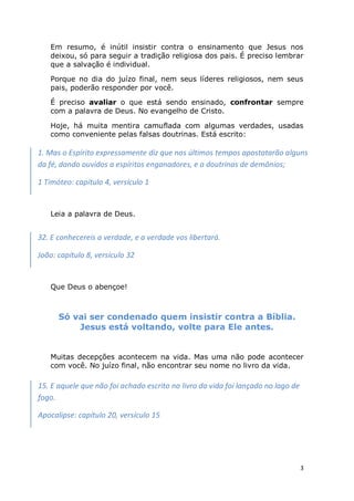 3
Em resumo, é inútil insistir contra o ensinamento que Jesus nos
deixou, só para seguir a tradição religiosa dos pais. É preciso lembrar
que a salvação é individual.
Porque no dia do juízo final, nem seus líderes religiosos, nem seus
pais, poderão responder por você.
É preciso avaliar o que está sendo ensinado, confrontar sempre
com a palavra de Deus. No evangelho de Cristo.
Hoje, há muita mentira camuflada com algumas verdades, usadas
como conveniente pelas falsas doutrinas. Está escrito:
Leia a palavra de Deus.
Que Deus o abençoe!
Só vai ser condenado quem insistir contra a Bíblia.
Jesus está voltando, volte para Ele antes.
Muitas decepções acontecem na vida. Mas uma não pode acontecer
com você. No juízo final, não encontrar seu nome no livro da vida.
1. Mas o Espírito expressamente diz que nos últimos tempos apostatarão alguns
da fé, dando ouvidos a espíritos enganadores, e a doutrinas de demônios;
1 Timóteo: capítulo 4, versículo 1
32. E conhecereis a verdade, e a verdade vos libertará.
João: capítulo 8, versículo 32
15. E aquele que não foi achado escrito no livro da vida foi lançado no lago de
fogo.
Apocalipse: capítulo 20, versículo 15
 