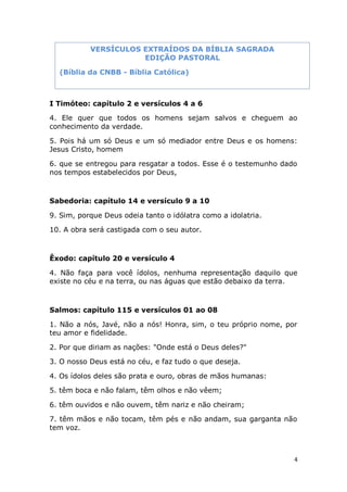 4
I Timóteo: capítulo 2 e versículos 4 a 6
4. Ele quer que todos os homens sejam salvos e cheguem ao
conhecimento da verdade.
5. Pois há um só Deus e um só mediador entre Deus e os homens:
Jesus Cristo, homem
6. que se entregou para resgatar a todos. Esse é o testemunho dado
nos tempos estabelecidos por Deus,
Sabedoria: capítulo 14 e versículo 9 a 10
9. Sim, porque Deus odeia tanto o idólatra como a idolatria.
10. A obra será castigada com o seu autor.
Êxodo: capítulo 20 e versículo 4
4. Não faça para você ídolos, nenhuma representação daquilo que
existe no céu e na terra, ou nas águas que estão debaixo da terra.
Salmos: capítulo 115 e versículos 01 ao 08
1. Não a nós, Javé, não a nós! Honra, sim, o teu próprio nome, por
teu amor e fidelidade.
2. Por que diriam as nações: "Onde está o Deus deles?"
3. O nosso Deus está no céu, e faz tudo o que deseja.
4. Os ídolos deles são prata e ouro, obras de mãos humanas:
5. têm boca e não falam, têm olhos e não vêem;
6. têm ouvidos e não ouvem, têm nariz e não cheiram;
7. têm mãos e não tocam, têm pés e não andam, sua garganta não
tem voz.
VERSÍCULOS EXTRAÍDOS DA BÍBLIA SAGRADA
EDIÇÃO PASTORAL
(Bíblia da CNBB - Bíblia Católica)
 