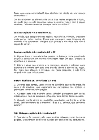 6
fazer uma coisa abominável? Vou ajoelhar-me diante de um pedaço
de madeira?"
20. Esse homem se alimenta de cinza. Sua mente enganada o iludiu,
de modo que ele não consegue salvar a própria vida e nem é capaz
de dizer: "Não será mentira isso que tenho nas mãos?"
Isaías: capítulo 45 e versículo 20
20. Vocês, que escaparam das nações, reúnam-se, venham, cheguem
mais perto, todos juntos. Esses que carregam suas imagens de
madeira são ignorantes: dirigem suas preces a um deus que não é
capaz de salvar.
Isaías: capítulo 46, versículo 06 e 07
6. Alguns tiram o ouro da bolsa, pesam na balança certa quantidade
de prata, contratam um ourives e mandam fazer um deus. Depois se
ajoelham e o adoram.
7. Põem o deus nos ombros e o carregam, depois o colocam num
suporte e o firmam bem para que ele não venha a sair do seu lugar.
Por mais que alguém o invoque, ele nada responde e não livra
ninguém de suas dificuldades.
Baruc: capítulo 06, versículos 03 a 05
3. Durante esse tempo, vocês verão na Babilônia deuses de prata, de
ouro e de madeira, que costumam ser carregados nos ombros e
provocam temor entre os pagãos.
4. Cuidado para não ficarem vocês também parecendo com esses
estrangeiros, nem se deixarem influenciar pelo temor desses deuses.
5. Quando vocês virem as multidões ajoelhadas na frente e atrás
deles, pensem dentro de si mesmos: "É só a ti, Senhor, que devemos
adorar".
São Mateus: capítulo 06, versículo 07
7. Quando vocês rezarem, não usem muitas palavras, como fazem os
pagãos. Eles pensam que serão ouvidos por causa do seu palavreado.
 