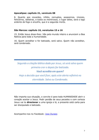 7
Apocalipse: capítulo 21, versículo 08
8. Quanto aos covardes, infiéis, corruptos, assassinos, imorais,
feiticeiros, idólatras, e todos os mentirosos, o lugar deles, será o lago
ardente de fogo e enxofre, que é a segunda morte.
São Marcos: capítulo 16, versículos 15 a 16
15. Então Jesus disse-lhes: Vão pelo mundo inteiro e anunciem a Boa
Notícia para toda a humanidade.
16. Quem acreditar e for batizado, será salvo. Quem não acreditar,
será condenado.
Não importa sua situação, o convite é para toda HUMANIDADE abrir o
coração aceitar a Jesus. Pedir perdão de seus pecados e com certeza
Jesus vai te direcionar a uma igreja e lá, a presente está carta para
ser discipulado e batizado.
Acompanhe-nos no Facebook: Jose Duraes
Segundo a citação bíblica dada por Jesus, só será salvo quem
primeiro crer e depois for batizado.
Você acredita em quem?
Hoje a decisão que você fizer, após este alerta refletirá na
eternidade. Salvo ou Condenado.
 