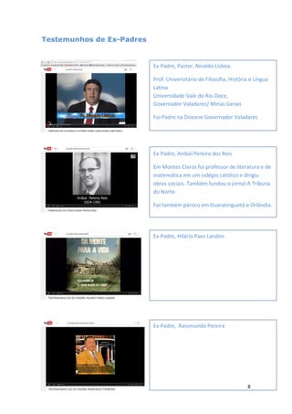 8
Testemunhos de Ex-Padres
Ex-Padre, Pastor, Nivaldo Lisboa.
Prof. Universitário de Filosofia, História e Língua
Latina
Universidade Vale do Rio Doce,
Governador Valadares/ Minas Gerais
Foi Padre na Diocese Governador Valadares
Ex-Padre, Anibal Pereira dos Reis
Em Montes Claros foi professor de literatura e de
matemática em um colégio católico e dirigiu
obras sociais. Também fundou o jornal A Tribuna
do Norte.
Foi também pároco em Guaratinguetá e Orlândia.
Ex-Padre, Hilário Paes Landim
Ex-Padre, Raiumundo Pereira
 
