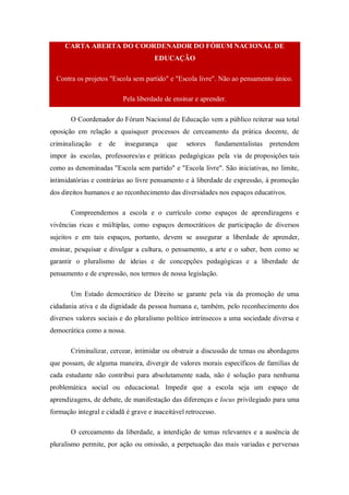 CARTA ABERTA DO COORDENADOR DO FÓRUM NACIONAL DE
EDUCAÇÃO
Contra os projetos "Escola sem partido" e "Escola livre". Não ao pensamento único.
Pela liberdade de ensinar e aprender.
O Coordenador do Fórum Nacional de Educação vem a público reiterar sua total
oposição em relação a quaisquer processos de cerceamento da prática docente, de
criminalização e de insegurança que setores fundamentalistas pretendem
impor às escolas, professores/as e práticas pedagógicas pela via de proposições tais
como as denominadas "Escola sem partido" e "Escola livre". São iniciativas, no limite,
intimidatórias e contrárias ao livre pensamento e à liberdade de expressão, à promoção
dos direitos humanos e ao reconhecimento das diversidades nos espaços educativos.
Compreendemos a escola e o currículo como espaços de aprendizagens e
vivências ricas e múltiplas, como espaços democráticos de participação de diversos
sujeitos e em tais espaços, portanto, devem se assegurar a liberdade de aprender,
ensinar, pesquisar e divulgar a cultura, o pensamento, a arte e o saber, bem como se
garantir o pluralismo de ideias e de concepções pedagógicas e a liberdade de
pensamento e de expressão, nos termos de nossa legislação.
Um Estado democrático de Direito se garante pela via da promoção de uma
cidadania ativa e da dignidade da pessoa humana e, também, pelo reconhecimento dos
diversos valores sociais e do pluralismo político intrínsecos a uma sociedade diversa e
democrática como a nossa.
Criminalizar, cercear, intimidar ou obstruir a discussão de temas ou abordagens
que possam, de alguma maneira, divergir de valores morais específicos de famílias de
cada estudante não contribui para absolutamente nada, não é solução para nenhuma
problemática social ou educacional. Impedir que a escola seja um espaço de
aprendizagens, de debate, de manifestação das diferenças e locus privilegiado para uma
formação integral e cidadã é grave e inaceitável retrocesso.
O cerceamento da liberdade, a interdição de temas relevantes e a ausência de
pluralismo permite, por ação ou omissão, a perpetuação das mais variadas e perversas
 