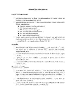 INFORMAÇÕES COMPLEMENTARES 
 
 
Doenças associadas ao HPV 
 
 Dos 12,7 milhões de casos de câncer estimados para 2008, no mundo, 610 mil são 
atribuídos à infecção por algum tipo de HPV. 
 Segundo o Centro para Controle e Prevenção de Doenças dos Estados Unidos (CDC), 
os HPVs respondem por: 
 100% dos casos de câncer do colo do útero;  
 91% dos casos de câncer anal; 
 75% dos casos de câncer de vagina 
 72% dos casos de câncer de orofaringe; 
 69% dos casos de câncer vulvar; 
 63% dos casos de câncer de pênis. 
 Estudos  brasileiros  demonstram  que  24%  das  meninas  um  ano  após  o  início  da 
atividade sexual com um único parceiro já apresentam lesão por HPV. Em cinco anos, 
a probabilidade de ocorrência de lesão verificada foi de 40%. 
Prevenção 
 
 O Ministério da Saúde disponibiliza a vacina HPV6,11,16,18 para meninas de 9 a 13 anos. 
Para  aquela  que  já  receberam  a  primeira  dose,  a  segunda  está  disponível, 
independente da idade. 
 Esta vacina foi desenvolvida para prevenir o câncer do colo do útero, de vulva, vagina 
e de anus. 
 É  possível  que  seja  eficaz  também  na  prevenção  de  outros  tipos  de  câncer 
relacionados aos HPVs.  
 As sociedades médicas recomendam fortemente a vacinação prioritária de meninas a 
partir dos 9 anos. 
Eficácia da vacina HPV6,11,16,18   
 
 Em  mulheres  não  previamente  infectadas,  a  vacina  demonstra  perto  de  100%  de 
eficácia  na  prevenção  de  lesões  precursoras  de  câncer  do  colo  do  útero,  vulva  e 
vagina causadas pelos HPVs 16 e 18 e de verrugas genitais causadas pelos HPVs 6 e 
11.  
 A  indução  de  resposta  imunológica  pela  vacina  é  cerca  de  2  a  3  vezes  maior  em 
jovens com menos de 15 anos.  
 A vacina adotada pelo Programa Nacional de Imunizações (PNI) está inserida também 
em 62 programas públicos de vacinação em todo mundo.  
 
 
 
 