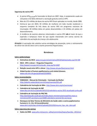 Segurança da vacina HPV  
 
 A vacina HPV6,11,16,18 foi licenciada no Brasil em 2007. Hoje, é amplamente usada em 
133 países e 62 deles oferecem a vacinação gratuita contra o HPV.  
 Mais de 175 milhões de doses da vacina HPV foram aplicadas no mundo, desde 2006.  
 Estima‐se  que  em  2014,  44  milhões  de  mulheres  em  todo  mundo  receberam  o 
esquema  completo  de  três  doses  da  vacina  HPV  em  programas  nacionais  de 
imunização ̶ 30 milhões delas em países desenvolvidos e 14 milhões em países em 
desenvolvimento. 
 A incidência de eventos adversos relacionados à vacina HPV não é maior do que a 
esperada  e  tampouco  maior  do  que  aquela  relacionada  com  outras  vacinas  do 
calendário de vacinação da criança e do adolescente.  
ATENÇÃO: A vacinação não substitui outras estratégias de prevenção, como o rastreamento 
do câncer do colo do útero com o exame preventivo Papanicolaou. 
 
 
REFERÊNCIAS 
 
Sobre epidemiologia 
 
 Estimativas do INCA  www.inca.gov.br/estimativa/2014/tabelaestados.asp?UF=BR 
 
 INCA ‐ HPV e câncer – Perguntas frequentes  
http://www1.inca.gov.br/conteudo_view.asp?id=2687 
 
 Relação causal entre HPV e câncer  http://www.cdc.gov/hpv/cancer.html 
 
 Global burden of human papillomavirus and related diseases. 
www.ncbi.nlm.nih.gov/pubmed/23199955  
 
 
Sobre recomendações 
 
 FEBRASGO – Manual de Orientação – Vacinação da Mulher 
http://abenfo.redesindical.com.br/arqs/manuais/201.pdf 
 
 Calendários de Vacinação da SBIm  http://www.sbim.org.br/vacinacao/ 
 
 Calendário de Vacinação da SBP 
www.sbp.com.br/src/uploads/2012/12/calendario‐vacina‐2015‐atualizado‐junho.pdf  
 
 Calendário de Vacinação do PNI/ MS  
http://portalsaude.saude.gov.br/index.php/o‐ministerio/principal/leia‐mais‐o‐
ministerio/197‐secretaria‐svs/13600‐calendario‐nacional‐de‐vacinacao 
 
 Destaques da Nota Técnica do Ministério da Saúde sobre a vacina papilomavírus 
humano 6, 11, 16 e 18 (recombinante) 
www.sbim.org.br/wp‐content/uploads/2015/03/resumo_hpv_site_sbim.pdf 
 
 
Sobre segurança das vacinas  
 
 Dados da OMS  www.who.int/vaccine_safety/committee/topics/hpv/dec_2013/en/  
 