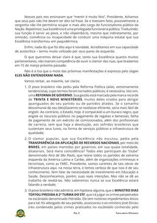 PÁG. 2 CARTA ABERTA À PRESIDENTE
Nossos pais nos ensinaram que “mentir é muito feio”, Presidente. Achamos
que seus pais não lhe devem ter dito tal frase. Se o tivessem feito, possivelmente a
vergonha não lhe permitiria ocupar o mais alto cargo do funcionalismo público da
Nação. Repetimos: sua Excelência é uma privilegiada funcionária pública. Traduzindo:
sua função é servir ao povo, e não vilipendiá-lo, mesmo que indiretamente, por
omissão, conivência ou incapacidade de conduzir uma máquina estatal que sua
Excelência transformou em paquidérmica.
Enfim, nada do que foi dito aqui é novidade. Acreditamos em sua capacidade
de autocrítica – termo muito utilizado por seus pares de esquerda.
O que queremos deixar claro é que, tanto sua Excelência quanto muitos
parlamentares, não tiveram competência de ouvir o clamor das ruas, que bradamos
em 15 de março próximo passado.
Não é à toa que o mote das próximas manifestações é expresso pelo slogan
ELES NÃO ENTENDERAM NADA.
Vamos tentar, ao máximo, ser claros:
1. O povo brasileiro não pediu pela Reforma Política (aliás, extremamente
tendenciosa), cujos termos foram tornados públicos; é necessária, isto sim,
uma REFORMA DE GOVERNO. Sua gestão está marcada pela marca recorde
de TRINTA E NOVE MINISTÉRIOS, muitos deles criados para abrigar
apaniguados do seu partido ou de partidos aliados. Se o tamanho
descomunal de seu (des)Governo se revelasse eficiente, seria mais fácil de
engolir. Ao contrário, o Estado, hoje, é comparável a um buraco negro, que
engole os recursos públicos no pagamento de regalias e benesses, folha
de pagamento de um exército de comissionados, além dos profissionais
de carreira, sem que haja a devolução, aos sofridos brasileiros que
sustentam seus luxos, na forma de serviços públicos e infraestrutura de
qualidade;
2. O clamor popular, que sua Excelência não escutou, pedia pela
TRANSPARÊNCIA DA APLICAÇÃO DE RECURSOS NACIONAIS, por meio do
BNDES, em países mantidos por governos, em sua quase totalidade,
ditatoriais. Será mera coincidência? Todos eles participam do “clube”
denominado Foro de São Paulo, que reúne todos os partidos de extrema
esquerda da América Latina e Caribe, além de organizações criminosas e
terroristas, como as FARC. Presidente, somos carentes de tais obras de
infraestrutura aqui, na nossa terra, e temos certeza de que isso é de seu
conhecimento. Sem falar da necessidade de investimento em Educação e
Saúde. Desconhecemos, porém, suas reais intenções. Mas não se dê ao
trabalho de revelá-las. Não saberemos nunca se sua Excelência estará
falando a verdade;
3. O povo brasileiro não admitirá, em hipótese alguma, que o MINISTRO DIAS
TOFFOLI PRESIDA A 2ª TURMA DO STF, que irá julgar os crimes perpetrados
no escândalo denominado Petrolão. Ele tem notórios impedimentos éticos
para tal: foi advogado de seu partido, assessorou o ex-ministro José Dirceu
(réu condenado pelos crimes praticados no escândalo conhecido pelo
 