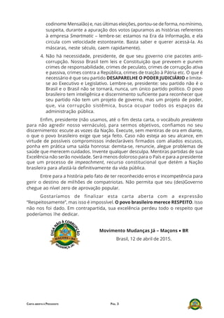 PÁG. 3CARTA ABERTA À PRESIDENTE
codinome Mensalão) e, nas últimas eleições, portou-se de forma, no mínimo,
suspeita, durante a apuração dos votos (apuramos as histórias referentes
à empresa Smartmatic – lembre-se: estamos na Era da Informação, e ela
circula com velocidade estonteante. Basta saber e querer acessá-la. As
máscaras, neste século, caem rapidamente).
4. Não há necessidade, presidente, de que seu governo crie pacotes anti-
corrupção. Nosso Brasil tem leis e Constituição que preveem e punem
crimes de responsabilidade, crimes de peculato, crimes de corrupção ativa
e passiva, crimes contra a República, crimes de traição à Pátria etc. O que é
necessário é que seu partido DESAPARELHE O PODER JUDICIÁRIO e limite-
se ao Executivo e Legislativo. Lembre-se, presidente: seu partido não é o
Brasil e o Brasil não se tornará, nunca, um único partido político. O povo
brasileiro tem inteligênica e discernimento suficiente para reconhecer que
seu partido não tem um projeto de governo, mas um projeto de poder,
que, via corrupção sistêmica, busca ocupar todos os espaços da
administração pública.
Enfim, presidente (não usamos, até o fim desta carta, o vocábulo presidenta
para não agredir nosso vernáculo), para sermos objetivos, confiamos no seu
discernimento: escute as vozes da Nação. Execute, sem mentiras de ora em diante,
o que o povo brasileiro exige que seja feito. Caso não esteja ao seu alcance, em
virtude de possíveis compromissos indeclaráveis firmados com aliados escusos,
ponha em prática uma saída honrosa: demita-se, renuncie, alegue problemas de
saúde que merecem cuidados. Invente qualquer desculpa. Mentiras partidas de sua
Excelência não serão novidade. Será menos doloroso para o País e para a presidente
que um processo de impeachment, recurso constitucional que detém a Nação
brasileira para afastá-la definitivamente da vida pública.
Entre para a história pelo fato de ter reconhecido erros e incompetência para
gerir o destino de milhões de compatriotas. Não permita que seu (des)Governo
chegue ao nível zero de aprovação popular.
Gostaríamos de finalizar esta carta aberta com a expressão
“Respeitosamente”, mas isso é impossível. O povo brasileiro merece RESPEITO. Isso
não nos foi dado. Em contrapartida, sua excelência perdeu todo o respeito que
poderíamos lhe dedicar.
Movimento Mudanças Já – Maçons ••••• BR
Brasil, 12 de abril de 2015.
 