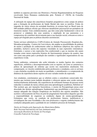 também os aspectos previstos nas Diretrizes e Normas Regulamentadoras de Pesquisas
envolvendo Seres Humanos estabelecidas pela Portaria n° 196/96, do Conselho
Nacional de Saúde.
A utilização do espaço dos anacrônicos hospitais psiquiátricos como campo de prática
para a formação de profissionais de Saúde Mental não mais se justifica. Frutos do
empenho de vários setores da sociedade brasileira, já existem hoje no Brasil mais de
600 unidades públicas oficiais que oferecem atendimento psicossocial aos portadores de
transtorno mental. Estes estabelecimentos, que têm como pilar fundamental o dever de
promover a cidadania dos seus usuários, a ampliação de sua autonomia e o
compromisso de contribuir decisivamente para a sua inserção social, colocam-se como o
espaço privilegiado para as práticas docentes assistenciais.
Nestes serviços substitutivos, CAPS (Centros de Atenção Psicossocial), Hospitais-dia,
Moradias-protegidas, Centros de Convivência, são amplas as possibilidades de práticas
de ensino e produção de conhecimento sobre as dinâmicas subjetivas dos sujeitos ali
atendidos, inclusive acerca dos aspectos vinculados às suas expressões sintomáticas.
Entretanto, o acesso a tais expressões fica condicionado a que as mesmas não sejam
tomadas como meras expressões bizarras do funcionamento psíquico do usuário, mas
sim como uma ponte para a produção dos sentidos e significados organizadores de sua
experiência vivida.
Nestes ambientes, certamente não serão tolerados os modos ligeiros dos contactos
superficiais, utilitários e descompromissados com os sujeitos, tal como se caracteriza a
prática de apresentação do enfermo que ocorre nos manicômios atualmente. Em
compensação, os vínculos estabelecidos pelos professores e estudantes, com os serviços
e suas clientelas excederão em muito na qualidade, o entendimento e a compreensão da
dinâmica da experiência destes sujeitos em seus variados modos de expressão.
Aos estudantes, conclamamos que se rebelem contra o comodismo conservador dos
mestres que insistem nesta tradição decadente e oferecem apenas uma versão caricata,
institucionalmente deformada, das experiências do sofrimento humano de pessoas assim
reduzidas à condição de meras cobaias para uma aprendizagem acadêmica. Rebelem-se!
Não aceitem que, por injunções burocráticas, o ensino da Psicopatologia possa estar
descolado das demais aprendizagens fundamentais que possibilitam a convivência e o
manejo adequado das relações terapêuticas em beneficio dos sujeitos atendidos. Não
aceitem o afrouxamento da Ética em prol do pragmatismo burocrático daqueles que têm
a responsabilidade de organizar as condições dignas do ensino-aprendizagem.
Estimamos que vocês, na condição de profissionais futuros, mobilizem-se e
reivindiquem das suas Faculdades e dos seus professores o urgente estabelecimento das
condições adequadas para a qualidade de um verdadeiro processo de formação.
Núcleo de Estudos pela Superação dos Manicômios/Bahia.
Rede Nacional Internúcleos da Luta Antimanicomial
Associação Brasileira de Ensino de Psicologia
Conselho Federal de Psicologia
 