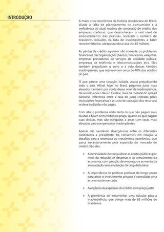 A maior crise econômica da história republicana do Brasil,
aliada à falta de planejamento do consumidor e à
ineﬁciência do atual modelo de concessão de crédito das
empresas credoras, que desconhecem o real nível de
endividamento das pessoas, levaram o número de
brasileiros incluídos na lista de inadimplentes a bater
recorde histórico, ultrapassando a casa dos 63 milhões.
As perdas de crédito agravam não somente os problemas
ﬁnanceiros das organizações (bancos, ﬁnanceiras, varejistas,
empresas prestadoras de serviços de utilidade pública,
empresas de telefonia e telecomunicações etc). Elas
também prejudicam o sono e a vida dessas famílias
inadimplentes, que representam cerca de 40% dos adultos
do país.
O que parece uma situação isolada, acaba prejudicando
todo o país. Aﬁnal, hoje, no Brasil, pagamos juros mais
elevados também por conta desse nível de inadimplência.
De acordo com o Banco Central, mais da metade do spread
bancário (diferença entre a taxa de juros cobrada pelas
instituições ﬁnanceiras e o custo de captação dos recursos)
se deve às dívidas não pagas.
Com isto, o problema afeta tanto os que não pagam suas
dívidas e ﬁcam sem crédito na praça, quanto os que pagam
suas dívidas, mas são obrigados a arcar com taxas mais
elevadas para compensar os inadimplentes.
Apesar das saudáveis divergências entre os diferentes
candidatos a presidente, há consensos em relação a
desaﬁos para a retomada do crescimento econômico, que
passa necessariamente pela expansão do mercado de
crédito. São eles:
Ë A necessidade de reequilibrar as contas públicas por
meio da redução de despesas e do crescimento da
economia, com geração de empregos e aumento da
arrecadação sem ampliação da carga tributária
Ë
Ë A importância de políticas públicas de longo prazo
para atrair o investimento privado e consolidar uma
economia de mercado
Ë
Ë A urgência da expansão do crédito com preço justo
Ë
Ë A premência de encaminhar uma solução para a
inadimplência, que atinge mais de 63 milhões de
brasileiros
INTRODUÇÃO
 