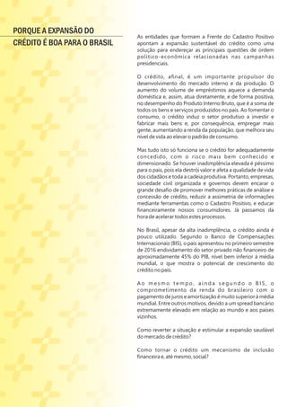 As entidades que formam a Frente do Cadastro Positivo
apontam a expansão sustentável do crédito como uma
solução para endereçar as principais questões de ordem
político-econômica relacionadas nas campanhas
presidenciais.
O crédito, aﬁnal, é um importante propulsor do
desenvolvimento do mercado interno e da produção. O
aumento do volume de empréstimos aquece a demanda
doméstica e, assim, atua diretamente, e de forma positiva,
no desempenho do Produto Interno Bruto, que é a soma de
todos os bens e serviços produzidos no país. Ao fomentar o
consumo, o crédito induz o setor produtivo a investir e
fabricar mais bens e, por consequência, empregar mais
gente, aumentando a renda da população, que melhora seu
nível de vida ao elevar o padrão de consumo.
Mas tudo isto só funciona se o crédito for adequadamente
concedido, com o risco mais bem conhecido e
dimensionado. Se houver inadimplência elevada é péssimo
para o país, pois ela destrói valor e afeta a qualidade de vida
dos cidadãos e toda a cadeia produtiva. Portanto, empresas,
sociedade civil organizada e governos devem encarar o
grande desaﬁo de promover melhores práticas de análise e
concessão de crédito, reduzir a assimetria de informações
mediante ferramentas como o Cadastro Positivo, e educar
ﬁnanceiramente nossos consumidores. Já passamos da
hora de acelerar todos estes processos.
No Brasil, apesar da alta inadimplência, o crédito ainda é
pouco utilizado. Segundo o Banco de Compensações
Internacionais (BIS), o país apresentou no primeiro semestre
de 2016 endividamento do setor privado não ﬁnanceiro de
aproximadamente 45% do PIB, nível bem inferior à média
mundial, o que mostra o potencial de crescimento do
crédito no país.
A o m e s m o t e m p o , a i n d a s e g u n d o o B I S , o
comprometimento da renda do brasileiro com o
pagamento de juros e amortização é muito superior à média
mundial. Entre outros motivos, devido a um spread bancário
extremamente elevado em relação ao mundo e aos países
vizinhos.
Como reverter a situação e estimular a expansão saudável
do mercado de crédito?
Como tornar o crédito um mecanismo de inclusão
ﬁnanceira e, até mesmo, social?
PORQUE A EXPANSÃO DO
CRÉDITO É BOA PARA O BRASIL
 