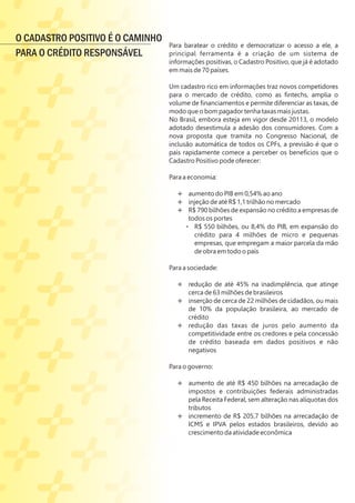 Para baratear o crédito e democratizar o acesso a ele, a
principal ferramenta é a criação de um sistema de
informações positivas, o Cadastro Positivo, que já é adotado
em mais de 70 países.
Um cadastro rico em informações traz novos competidores
para o mercado de crédito, como as ﬁntechs, amplia o
volume de ﬁnanciamentos e permite diferenciar as taxas, de
modo que o bom pagador tenha taxas mais justas.
No Brasil, embora esteja em vigor desde 20113, o modelo
adotado desestimula a adesão dos consumidores. Com a
nova proposta que tramita no Congresso Nacional, de
inclusão automática de todos os CPFs, a previsão é que o
país rapidamente comece a perceber os benefícios que o
Cadastro Positivo pode oferecer:
Para a economia:
Ë aumento do PIB em 0,54% ao ano
Ë injeção de até R$ 1,1 trilhão no mercado
Ë R$ 790 bilhões de expansão no crédito a empresas de
todos os portes
§ R$ 550 bilhões, ou 8,4% do PIB, em expansão do
crédito para 4 milhões de micro e pequenas
empresas, que empregam a maior parcela da mão
de obra em todo o país
Ÿ
Para a sociedade:
Ë redução de até 45% na inadimplência, que atinge
cerca de 63 milhões de brasileiros
Ë inserção de cerca de 22 milhões de cidadãos, ou mais
de 10% da população brasileira, ao mercado de
crédito
Ë redução das taxas de juros pelo aumento da
competitividade entre os credores e pela concessão
de crédito baseada em dados positivos e não
negativos
Ÿ
Para o governo:
Ë aumento de até R$ 450 bilhões na arrecadação de
impostos e contribuições federais administradas
pela Receita Federal, sem alteração nas alíquotas dos
tributos
Ë incremento de R$ 205,7 bilhões na arrecadação de
ICMS e IPVA pelos estados brasileiros, devido ao
crescimento da atividade econômica
O CADASTRO POSITIVO É O CAMINHO
PARA O CRÉDITO RESPONSÁVEL
 