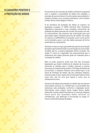 O crescimento do mercado de crédito no Brasil é compatível
com o respeito à privacidade de dados dos cidadãos, a
exemplo do que acontece em outros países que já adotam o
Cadastro Positivo com inclusão automática, como Estados
Unidos, Reino Unido, Bélgica e México.
A lei brasileira de proteção de dados se inspirou na
legislação europeia. O GDPR (General Data Protection
Regulation) representa o mais completo instrumento de
proteção de dados pessoais do mundo. De acordo com ele,
os consumidores não precisam dar autorização para que
seus dados sejam utilizados para ﬁns de crédito. No artigo
23, alínea e, o GDPR deﬁne as exceções, assim como ocorre
na lei brasileira, para o uso dos dados pessoais de forma
automática ou compulsória.
No Brasil, embora a regra geral deﬁnida pela lei de proteção
de dados seja fundamentada na autorização do consumidor
(modelo opt-in), a própria legislação deﬁne exceções. No
artigo 7º, inciso X, o legislador cita expressamente que o
tratamento dos dados pessoais pode ser realizado para a
“proteção do crédito”.
Não se pode esquecer ainda que três das principais
legislações que fazem referência às relações de consumo,
incluindo as voltadas para o crédito, possuem a mesma
hierarquia no ordenamento jurídico. O Código de Defesa do
Consumidor, o Cadastro Positivo como existe hoje e a Lei
Geral de Proteção de Dados são leis ordinárias federais,
estando todas, é claro, abaixo da Constituição Federal. Entre
essas três, não há uma que regule a outra, que se
sobreponha à outra.
Os bancos de dados de proteção ao crédito não armazenam
informações sensíveis ou conﬁdenciais. A privacidade dos
indivíduos está protegida, conforme a legislação prevê.
Informações como origem social, origem étnica, dados
referentes à saúde, dados biométricos e convicção religiosa
fazem parte dos chamados dados sensíveis ou
conﬁdenciais, cuja deﬁnição é encontrada no artigo 5º,
inciso II, da lei de proteção de dados.
O CADASTRO POSITIVO E
A PROTEÇÃO DE DADOS
 