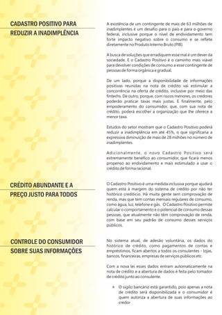 A existência de um contingente de mais de 63 milhões de
inadimplentes é um desaﬁo para o país e para o governo
federal, inclusive porque o nível de endividamento tem
forte impacto negativo sobre o consumo e se reﬂete
diretamente no Produto Interno Bruto (PIB).
A busca de soluções que erradiquem esse mal é um dever da
sociedade. E o Cadastro Positivo é o caminho mais viável
para devolver condições de consumo a esse contingente de
pessoas de forma orgânica e gradual.
De um lado, porque a disponibilidade de informações
positivas reunidas na nota de crédito vai estimular a
concorrência na oferta de crédito, inclusive por meio das
ﬁntechs. De outro, porque, com riscos menores, os credores
poderão praticar taxas mais justas. E ﬁnalmente, pelo
empoderamento do consumidor, que, com sua nota de
crédito, poderá escolher a organização que lhe oferece a
menor taxa.
Estudos do setor mostram que o Cadastro Positivo poderá
reduzir a inadimplência em até 45%, o que signiﬁcaria a
expressiva diminuição de mais de 28 milhões no número de
inadimplentes.
Adicionalmente, o novo Cadastro Positivo será
extremamente benéﬁco ao consumidor, que ﬁcará menos
propenso ao endividamento e mais estimulado a usar o
crédito de forma racional.
O Cadastro Positivo é uma medida inclusiva porque ajudará
quem está à margem do sistema de crédito por não ter
histórico creditício. Há muita gente sem comprovação de
renda, mas que tem contas mensais regulares de consumo,
como água, luz, telefone e gás. O Cadastro Positivo permite
calcular o comportamento e o potencial de consumo dessas
pessoas, que atualmente não têm comprovação de renda,
com base em seu padrão de consumo desses serviços
públicos.
No sistema atual, de adesão voluntária, os dados do
histórico de crédito, como pagamentos de contas e
empréstimos, ﬁcam abertos a todos os consulentes - lojas,
bancos, ﬁnanceiras, empresas de serviços públicos etc.
Com a nova lei esses dados entram automaticamente na
nota de crédito e a abertura de dados é feita pelo tomador
de crédito junto ao consulente.
Ë O sigilo bancário está garantido, pois apenas a nota
de crédito será disponibilizada e o consumidor é
quem autoriza a abertura de suas informações ao
credor
Ë
CRÉDITO ABUNDANTE E A
PREÇO JUSTO PARA TODOS
CONTROLE DO CONSUMIDOR
SOBRE SUAS INFORMAÇÕES
CADASTRO POSITIVO PARA
REDUZIR A INADIMPLÊNCIA
 