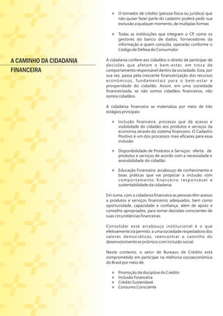 Ë O tomador de crédito (pessoa física ou jurídica) que
não quiser fazer parte do cadastro poderá pedir sua
exclusão a qualquer momento, de múltiplas formas
Ë
Ë Todas as instituições que integram o CP, como os
gestores do banco de dados, fornecedores da
informação e quem consulta, operarão conforme o
Código de Defesa do Consumidor
A cidadania confere aos cidadãos o direito de participar de
decisões que afetam o bem-estar, em troca de
comportamento responsável dentro da sociedade. Esta, por
sua vez, passa pela crescente ﬁnanceirização dos recursos
econômicos, fundamentais para o bem-estar e
prosperidade do cidadão. Assim, em uma sociedade
ﬁnanceirizada, se não somos cidadãos ﬁnanceiros, não
somos cidadãos.
A cidadania ﬁnanceira se materializa por meio de três
estágios principais:
Ë Inclusão ﬁnanceira: processo que dá acesso e
visibilidade do cidadão aos produtos e serviços da
economia através do sistema ﬁnanceiro. O Cadastro
Positivo é um dos processos mais eﬁcazes para essa
inclusão
Ë
Ë Disponibilidade de Produtos e Serviços: oferta de
produtos e serviços de acordo com a necessidade e
acessibilidade do cidadão
Ë Educação Financeira: arcabouço de conhecimento e
boas práticas que vai propiciar a inclusão com
comportamento ﬁnanceiro responsável e
sustentabilidade da cidadania
Em suma, com a cidadania ﬁnanceira as pessoas têm acesso
a produtos e serviços ﬁnanceiros adequados, bem como
oportunidade, capacidade e conﬁança, além de apoio e
conselho apropriados, para tomar decisões conscientes de
suas circunstâncias ﬁnanceiras.
Consolidar esse arcabouço institucional é o que
efetivamente irá permitir, a uma sociedade respeitadora dos
valores democráticos, reencontrar o caminho do
desenvolvimento econômico com inclusão social.
Neste contexto, o setor de Bureaus de Crédito está
comprometido em participar na melhoria socioeconômica
do Brasil por meio de:
Ë Promoção da disciplina do Crédito
Ë Inclusão Financeira
Ë Crédito Sustentável
Ë Consumo Consciente
A CAMINHO DA CIDADANIA
FINANCEIRA
 