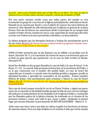 provecho. ¿Hará acaso el hombre dioses para sí? Más ellos no son dioses. Por tanto, he aquí les
enseñaré esta vez, les haré conocer mi mano y mi poder, y sabrán que mi nombre es YHVH.

Por otra parte estamos viendo como por todas partes del mundo se esta
levantando un grupo de creyentes de la Iglesia principalmente, sintiendo un fuerte
llamado en su corazón por Israel, y con el anhelo de conocer las raíces hebreas de
nuestra fe. Este llamado ha sido interpretado por la Iglesia en general de muchas
formas. Pero las Escrituras nos anunciaron desde el principio de un tiempo final
cuando el Padre Eterno reuniría de nuevo a los esparcidos de Israel para llevarlos
a reinar con Yeshua en la tierra prometida a Abraham y su descendencia.

La última pregunta que los discípulos hicieron a Yeshua fue precisamente acerca
de este tema: Hechos 1:6 "Entonces los que se habían reunido le preguntaron, diciendo: Señor,
¿Restaurarás el reino a Israel en este tiempo?"


YHVH el Padre prometió que un día llamaría con un silbido a la perdida casa de
Israel. (Zacarías 10: 7) y la resucitaría (la traería de nuevo a su herencia) para ser
al final un gran ejercito que juntamente con la casa de Judá recibirá al Mesías.
(Ezequiel 37).

Israel fue dividido en dos grupos llamados la casa de Judá y la casa de Israel. (1 de
Reyes 11: 12). La casa de Judá permaneció hasta hoy en la enseñanza del Padre, y
es la que conocemos con el nombre del pueblo Judío. La casa de Israel fue
esparcida por el mundo, se mezcló entre los pueblos gentiles y paganos, perdió su
identidad Israelita, y aprendió las costumbres de los pueblos. Yeshua (nombre
Hebreo de Jesús), vino precisamente para restaurar y buscar la casa de Israel.
Mateo 15: 24 "El (Jesús) respondiendo, dijo: No soy enviado sino a las ovejas perdidas de
la casa de Israel."

Esta casa de Israel aunque escuchó la voz de su Pastor Yeshua, y siguió sus pasos,
nunca ha reconocido su identidad Israelita porque la falta de una correcta teología,
afectada por el antisemitismo de los fundadores de la Iglesia Católica y continuado
por los llamados padres de la Iglesia cristiana, ha sembrado en el corazón de las
personas rechazo y temor ante todo lo que 'suene a judío", olvidando en primer
lugar que nuestro Salvador es precisamente EL REY DE LOS JUDÍOS! (Mateo 2: 1)

(Solo como una nota: Lutero nos dejo un valioso Legado: Las Escrituras al alcance
de nuestras manos. Pero nos dejo también en el corazón el odio que sentía cuando
 
