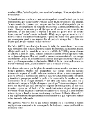 escribió el libro "sobre los judíos y sus mentiras" usado por Hitler para justificar el
holocausto!)

Yeshua (Jesús) nos enseñó acerca de este tiempo final en una Parábola que ha sido
mal entendida por la enseñanza Cristiana: Lucas 15, la parábola del hijo prodigo.
Se que ustedes la conocen, pero aseguro que ha sido mal interpretada por un
detalle que se que jamás se ha cumplido de acuerdo a la enseñanza tradicional del
texto. Siempre se enseña que el hijo que va al mundo es un creyente que
retrocede, un día reflexiona y regresa a la casa del padre. Pero un detalle
importante no "cuadra" en esta explicación. El hijo mayor, que permaneció con el
Padre, se enoja muchísimo con el regreso. Y jamás vi a nadie en la Iglesia enojado
por un creyente perdido que regrese. Por el contrario siempre fue recibido con
mucho gozo. De que hablaba Yeshua entonces?

Un Padre, (YHVH) tuvo dos hijos: La casa de Judá y la casa de Israel. La casa de
Judá permaneció con el Padre, mientras la casa de Israel fue a las naciones. Un día,
el hijo volvió en si, (la casa de Israel escucho el silbido de YHVH) y siente el deseo
de volver a la casa del Padre. El Padre lo recibe con amor pero el hijo mayor Judá,
se enoja con el regreso. Hoy, mis queridos pastores estamos viviendo este tiempo
exactamente. La casa de Judá esta enojada viendo a los que ellos siempre han visto
como gentiles regresando a la obediencia a YHVH, al día de reposo ordenado, a las
fiestas ordenadas por El, e identificándose con la identidad Israelita.

Inicialmente decíamos que la Iglesia ha reaccionado de muchas maneras a este
tiempo profético. Muchos han interpretado este tiempo como un llamado
únicamente a apoyar el pueblo Judío con oraciones, dinero y soporte en general,
pero no se ven a si mismos como parte del plan. Otros han reaccionado con temor,
y lo entiendo, porque por un lado la profecía de restauración de Israel es un tema
desconocido en la teología cristiana, y por otro lado nunca nos vimos en la
cristiandad como parte del plan de ceguera parcial que Yeshua anuncio para Israel.
Pablo nos advirtió que hasta el tiempo de la plenitud de los gentiles, las dos casas
tendrían ceguera parcial. Cual era? La casa de Judá estaría ciega al Mesías, pero
hoy miles y miles de judíos se convierten diariamente a Yeshua, y la casa de Israel
estaría ciega a la Torah, a los mandamientos y enseñanzas del Padre, (Oseas 2: 11)
y hoy es precisamente lo que estamos reconociendo y a lo que regresamos miles y
miles alrededor del mundo.

Mis queridos Pastores: No es que ustedes fallaron en la enseñanza o fueron
negligentes en sus estudios. Yo misma puedo dar fe de esto, porque me identifico a
mi misma como
 