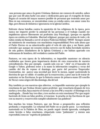 una persona que ama a la gente Cristiana. Quienes me conocen de ustedes, saben
que por casi 30 años luché con amor y dedicación para que el evangelio de Jesús
llegara al corazón del mayor numero posible de personas que teniendo amor por
Dios en sus corazones, se encontraban como yo estaba antes, con amor como les
digo, pero llenos de idolatría e ignorancia en la iglesia Católica.

Enfrente duras batallas contra la oposición de los religiosos de la época, pero
nunca me importó perder la amistad de las personas o el trabajo cuando me
impidieron ejercer libremente mi profesión (soy Psicóloga), (porque en aquella
época no existía en Colombia libertad religiosa), porque por encima de todo y de
todos estaba mi llamado a servir al único Poderoso Elohim: YHVH! Siempre asumí
mi ministerio de enseñanza con muchísima responsabilidad. Pero solo ahora que
el Padre Eterno en su misericordia quitó el velo de mis ojos y me llamó, pude
entender que aunque mi corazón estaba correcto con El, había heredado mentira
de mis padres (fundadores de la Iglesia Cristiana) y me habían apartado con
ordenanzas de hombres, del verdadero camino del Padre.

Pastores, en esta época de la informática, es imposible mantener en silencio
realidades que tienen gran importancia dentro de esta renovación de nuestro
entendimiento. Hoy por ejemplo, cuando solo con un " click" en el buscador de
Google o Yahoo, podemos tener a la mano la información completa y veraz del
cambio del día de reposo al domingo, por parte del perverso Emperador
Constantino, me parece una necedad por decir lo menos, seguir sosteniendo la
doctrina de que es válido el cambio por la resurrección, y peor aun la de tratar de
sustentar en las Escrituras, lo que la historia conoce de primera mano (El concilio
de Nicea) como origen del día domingo, día del sol.

Hoy también ya con nuestros ojos abiertos, es imposible sustentar por ejemplo la
enseñanza de que Yeshua (Jesús) quien profetizó que resucitaría después de tres
noches y tres días, haya muerto el viernes a las tres PM y resucitó el Domingo en la
madrugada…..Donde hay tres días y tres noches en esta enseñanza? Por que seguir
haciendo de Jesús un falso profeta, si tenemos la prueba en las Escrituras de que
con su muerte y resurrección cumplió cabalmente sus palabras?

Son muchos los temas Pastores, que me llevan a proponerles una reflexión
profunda y responsable. La voluntad del Padre no se puede parar. La enseñanza
sustentada en la Palabra de Dios, no puede seguir siendo ignorada, catalogada
como herejía o falsa enseñanza, etiquetada como "judaizante" y menos aun
reprendida como un "espíritu de judaísmo".
 