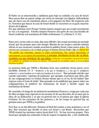El Padre en su misericordia y sabiduría puso bajo su cuidado a la casa de Israel.
Hace pocos días un pastor amigo, me envió un mensaje con alguien, indicándome
que me fuera con mi enseñanza afuera, a los paganos sin Dios. Mi respuesta solo
es: Tenemos que buscar la casa de Israel donde se encuentra en su gran mayoría:
dentro de la Iglesia.
Por que sabemos esto? Porque Yeshua mismo aseguró que sus ovejas escucharían
su voz y lo seguirían. Ustedes mismos Pastores son parte de esa casa bendita de
Israel, conforme a la enseñanza de Pablo en Romanos 11 y Efesios 2: 11-23. .


Estos son y serán cada vez más, días muy difíciles. Sus ovejas necesitan un mensaje
actual, que los prepare para este tiempo. Muchas de sus ovejas y ustedes mismos
vibran en sus corazones cuando escuchan la palabra Israel, como nunca antes. No
cierren sus corazones a la verdad, porque el mismo Eterno Padre dijo en Oseas 4:6
"Mi pueblo fue destruido, porque le faltó conocimiento. Por cuanto desechaste el
conocimiento, yo te echaré del sacerdocio;
                               y porque olvidaste la ley de tu Dios,
también yo me olvidaré de tus hijos. Conforme a su grandeza, así pecaron contra
mí; también yo cambiaré su honra en afrenta. Del pecado de mi pueblo comen, y en su maldad
levantan su alma."

La promesa dada por YHVH a Abraham tiene una condición eterna pocas veces
atendida: Génesis 12: 3 " Bendeciré a los que te bendijeren, y a los que te maldijeren
maldeciré; y serán benditas en ti todas las familias de la tierra" Han pensado ustedes que
cuando reprenden "espíritus de judaísmo" por ejemplo, el primero que debe salir
de sus congregaciones es Yeshua (Jesús) mismo que es el rey de los Judíos? Que
regresa como el León de Judá? Han pensado en la maldición que ponen sobre sus
congregaciones al maldecir las ordenanzas de Israel y decidir seguir las
enseñanzas de Roma?

He conocido a lo largo de mi ministerio muchísimos Pastores y tengo por cada uno
de ellos un lugar muy especial en mi corazón. Se de sus desvelos, de su amor por la
obra, de su dedicación, y se que en general este es el patrón que sigue la Iglesia
Cristiana. En los corazones de los pastores y de las ovejas en general hay un
genuino amor por YHVH y su palabra.

Pero hoy es un día diferente. Estamos al final del camino y muy próximos a ver al
Rey. Hoy tenemos que decidir si estar con Israel o con Roma. Recuerden que
YHVH reunirá las naciones contra Israel.(Joel 3:2). No hay terceros grupos. Para
Israel por ejemplo fue ordenado el día de reposo el séptimo día, y fue establecido
 