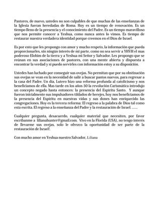 Pastores, de nuevo, ustedes no son culpables de que muchas de las enseñanzas de
la Iglesia fueran heredadas de Roma. Hoy es un tiempo de renovación. Es un
tiempo lleno de la presencia y el conocimiento del Padre. Es un tiempo maravilloso
que nos permite conocer a Yeshua, como nunca antes lo vimos. Es tiempo de
restaurar nuestra verdadera identidad porque creemos en el Dios de Israel.

Es por esto que les propongo con amor y mucho respeto, la información que pueda
proporcionarles, sin ningún interés de mi parte, como no sea servir a YHVH el mas
poderoso Elohim de la tierra y a Yeshua mi Señor y Salvador. Les propongo que se
reúnan en sus asociaciones de pastores, con una mente abierta y dispuesta a
encontrar la verdad y si puedo servirles con información estoy a su disposición.

Ustedes han luchado por conseguir sus ovejas. No permitan que por su obstinación
sus ovejas se vean en la necesidad de salir a buscar pastos nuevos, para regresar a
la casa del Padre. Un día, Lutero hizo una reforma profunda al catolicismo y nos
beneficiamos de ella. Mas tarde en los años 50 la revolución Carismática introdujo
un concepto negado hasta entonces: la presencia del Espíritu Santo. Y aunque
fueron inicialmente sus impulsadores tildados de herejes, hoy nos beneficiamos de
la presencia del Espíritu en nuestras vidas y sus dones han enriquecido las
congregaciones. Hoy es la tercera reforma: El regreso a la palabra de Dios tal como
esta escrita. El regreso a la enseñanza del Padre y la restauración de Israel. ……

Cualquier pregunta, desacuerdo, cualquier material que necesiten, por favor
escríbanme a lilianahunter@gmail.com. Vivo en la Florida (USA), no tengo interés
de llevarme sus ovejas, solo le ofrezco la oportunidad de ser parte de la
restauración de Israel!.

Con mucho amor en Yeshua nuestro Salvador, Liliana
 