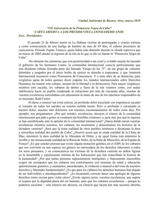 Ciudad Autónoma de Buenos Aires, marzo 2010

                   “VII Aniversario de la Primavera Negra de Cuba”
            CARTA ABIERTA A LOS PRESIDENTES LATINOAMERICANOS
Sres. Presidentes:

        El pasado 23 de febrero murió en La Habana víctima de prolongadas y crueles torturas
y como consecuencia de una huelga de hambre de más de 85 días, el cubano prisionero de
consciencia, Orlando Zapata Tamayo, quien había sido detenido durante la oleada represiva que
en marzo de 2003 desató el régimen de la isla en lo que se dio en llamar la “Primavera Negra de
Cuba”.
         No obstante las calumnias que con posterioridad a tan cruel y evitable muerte ha lanzado
el gobierno de los hermanos Castro, la comunidad internacional conocía perfectamente que
este disidente cubano formaba parte del llamado “Grupo de los 75”, de ese grupo de valientes
detenidos y juzgados por el único hecho de ejercer su derecho a expresarse, y que Amnistía
Internacional reconoció como Prisioneros de Consciencia. Y a siete años de su detención, para
vergüenza ajena de todos quienes dicen respetar los tratados internacionales sobre Derechos
Humanos, ha muerto este cubano, amante de la libertad y la democracia. Para mayor vergüenza,
mientras esto sucedía, los cubanos de dentro y fuera de la isla veíamos cómo, con audaz
indiferencia hacia un pueblo condenado al ostracismo por más de cincuenta años, muchas de
vuestras excelencias estrechaban con entusiasmo la mano de uno de los máximos responsables de
su asesinato, Raúl Castro.
         Al darse a conocer tan triste noticia, un profundo dolor mezclado con impotencia sacudió
el corazón de todos los nacidos en nuestra sufrida ínsula. Pero si profundo y encarnado es
nuestro dolor, muchos más dolorosos son nuestros cuestionamientos de todos estos días. Por
ejemplo, nos preguntamos: ¿Por qué ustedes, excelencias, desoyen el clamor de la comunidad
internacional que pide a gritos se condenen tan horribles crímenes; o, peor aún, por qué ni siquiera
se han sensibilizado ante la opinión de la comunidad internacional? ¿Hacia dónde miran vuestras
excelencias mientras nosotros, los cubanos, les mostramos y demostramos los horrores de la
dictadura castrista? ¿Será que la triste realidad de otros pueblos minimiza o desmiente la dura
y terrorífica realidad del pueblo de Cuba? ¿Ocurrió acaso que la cruda realidad de la China de
Mao, minimizó la dura realidad de la Alemania de Hitler, y de igual forma ésta minimizó la
terrible y tan enmascarada realidad de la Rusia de Stalin, de la Italia de Mussolini, de la España de
Franco? ¿Es que ustedes piensan que existe alguna mutación genética en el ADN de los cubanos
que nos convierte en una especie sui géneris no merecedora de los derechos inherentes a todos
los seres pensantes, y en consecuencia las víctimas de la dictadura castrista no deben figurar
en la lamentable y espeluznante nómina de los holocaustos que han mancillado la historia de
la humanidad? ¿Por qué tantas personas supuestamente inteligentes y francamente insensibles
exigen sin escrúpulos que los cubanos nos conformemos con sistemas de salud y educación
aparentemente gratuitos, y asumamos, amordazados, la violación a mansalva del resto de nuestros
derechos y libertades fundamentales? ¿Es que para los cubanos los derechos humanos han dejado
de ser indivisibles e interdependientes? ¿Es éticamente correcto hacer una apología de algunos
derechos como excusa para violar otros? ¿Existe alguna razón, vuestras excelencias, que supere
el respeto por la dignidad plena del ser humano, para que los cubanos escuchemos —porque lo
podemos escuchar— este silencio tan abyecto, un silencio que lacera aún más nuestras abiertas
 