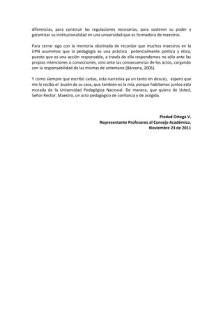 diferencias, para construir las regulaciones necesarias, para sostener su poder y
garantizar su institucionalidad en una universidad que es formadora de maestros.

Para cerrar sigo con la memoria obstinada de recordar que muchos maestros en la
UPN asumimos que la pedagogía es una práctica potencialmente política y ética,
puesto que es una acción responsable, a través de ella respondemos no sólo ante las
propias intenciones o convicciones, sino ante las consecuencias de los actos, cargando
con la responsabilidad de las mismas de antemano (Bárcena, 2005).

Y como siempre que escribo cartas, esta narrativa ya un tanto en desuso, espero que
me la reciba el buzón de su casa, que también es la mía, porque habitamos juntos esta
morada de la Universidad Pedagógica Nacional. De manera, que quiero de Usted,
Señor Rector, Maestro, un acto pedagógico de confianza y de acogida.



                                                                   Piedad Ortega V.
                                    Representante Profesores al Consejo Académico.
                                                             Noviembre 23 de 2011
 