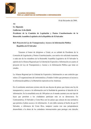 ALIANZA REGIONAL
          POR LA LIBERTAD DE EXPRESIÓN E INFORMACIÓN
___________________________________________________________________

                                                                    10 de Diciembre de 2009,
      At:
      Sr. Diputado
      Guillermo Ávila Qüelh
      Presidente de la Comisión de Legislación y Puntos Constitucionales de la
      Honorable Asamblea Legislativa de la República de El Salvador


      Ref: Proyecto de Ley de Transparencia y Acceso a la Información Pública
            República de El Salvador


              Tenemos el honor de dirigirnos a Usted, en su calidad de Presidente de la
      Comisión de Legislación y Puntos Constitucionales, con motivo de solicitarle transmita
      a cada uno de los miembros de la Honorable Asamblea Legislativa de El Salvador la
      opinión de la Alianza Regional por la Libertad de Expresión e Información en cuanto al
      proyecto de Ley de Transparencia y Acceso a la Información Pública que tiene en
      estudio.


      La Alianza Regional por la Libertad de Expresión e Información es una coalición que
      reúne a 23 organizaciones de Latinoamérica y Estados Unidos que promueve el acceso a
      la información pública y la libertad de expresión en las Américas.


      En el continente americano existen más de una docena de países que tienen una ley de
      transparencia y acceso a la información con la finalidad de garantizar el derecho de la
      información. En la actualidad cerca de 100 países en el mundo cuentan con este tipo de
      leyes que permiten a los ciudadanos participar más en su democracia. En
      Centroamérica, El Salvador y Costa Rica son los países que carecen de una normativa
      que permita el pleno acceso a la información. A esto debe sumarse el hecho de que El
      Salvador, a diferencia de Costa Rica, tampoco cuenta con una jurisprudencia
      desarrollada a la altura de los estándares internacionales para proteger este derecho
 