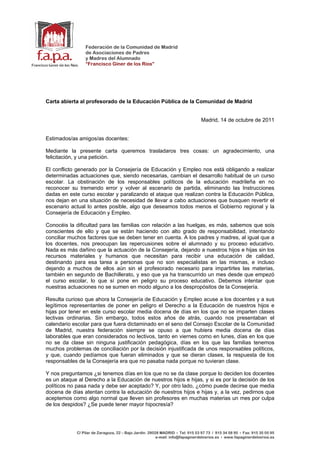 Federación de la Comunidad de Madrid
                 de Asociaciones de Padres
                 y Madres del Alumnado
                 “Francisco Giner de los Ríos”




Carta abierta al profesorado de la Educación Pública de la Comunidad de Madrid


                                                                                Madrid, 14 de octubre de 2011


Estimados/as amigos/as docentes:

Mediante la presente carta queremos trasladaros tres cosas: un agradecimiento, una
felicitación, y una petición.

El conflicto generado por la Consejería de Educación y Empleo nos está obligando a realizar
determinadas actuaciones que, siendo necesarias, cambian el desarrollo habitual de un curso
escolar. La obstinación de los responsables políticos de la educación madrileña en no
reconocer su tremendo error y volver al escenario de partida, eliminando las Instrucciones
dadas en este curso escolar y paralizando el ataque que realizan contra la Educación Pública,
nos dejan en una situación de necesidad de llevar a cabo actuaciones que busquen revertir el
escenario actual lo antes posible, algo que deseamos todos menos el Gobierno regional y la
Consejería de Educación y Empleo.

Conocéis la dificultad para las familias con relación a las huelgas, es más, sabemos que sois
conscientes de ello y que se están haciendo con alto grado de responsabilidad, intentando
conciliar muchos factores que se deben tener en cuenta. A los padres y madres, al igual que a
los docentes, nos preocupan las repercusiones sobre el alumnado y su proceso educativo.
Nada es más dañino que la actuación de la Consejería, dejando a nuestros hijos e hijas sin los
recursos materiales y humanos que necesitan para recibir una educación de calidad,
destinando para esa tarea a personas que no son especialistas en las mismas, e incluso
dejando a muchos de ellos aún sin el profesorado necesario para impartirles las materias,
también en segundo de Bachillerato, y eso que ya ha transcurrido un mes desde que empezó
el curso escolar, lo que sí pone en peligro su proceso educativo. Debemos intentar que
nuestras actuaciones no se sumen en modo alguno a los despropósitos de la Consejería.

Resulta curioso que ahora la Consejería de Educación y Empleo acuse a los docentes y a sus
legítimos representantes de poner en peligro el Derecho a la Educación de nuestros hijos e
hijas por tener en este curso escolar media docena de días en los que no se imparten clases
lectivas ordinarias. Sin embargo, todos estos años de atrás, cuando nos presentaban el
calendario escolar para que fuera dictaminado en el seno del Consejo Escolar de la Comunidad
de Madrid, nuestra federación siempre se opuso a que hubiera media docena de días
laborables que eran considerados no lectivos, tanto en viernes como en lunes, días en los que
no se da clase sin ninguna justificación pedagógica, días en los que las familias tenemos
muchos problemas de conciliación por la decisión injustificada de unos responsables políticos,
y que, cuando pedíamos que fueran eliminados y que se dieran clases, la respuesta de los
responsables de la Consejería era que no pasaba nada porque no tuvieran clase.

Y nos preguntamos ¿si tenemos días en los que no se da clase porque lo deciden los docentes
es un ataque al Derecho a la Educación de nuestros hijos e hijas, y si es por la decisión de los
políticos no pasa nada y debe ser aceptado? Y, por otro lado, ¿cómo puede decirse que media
docena de días atentan contra la educación de nuestros hijos e hijas y, a la vez, pedirnos que
aceptemos como algo normal que lleven sin profesores en muchas materias un mes por culpa
de los despidos? ¿Se puede tener mayor hipocresía?




             C/ Pilar de Zaragoza, 22 – Bajo Jardín. 28028 MADRID • Tel: 915 53 97 73 / 915 34 58 95 • Fax: 915 35 05 95
                                                         e-mail: info@fapaginerdelosrios.es • www.fapaginerdelosrios.es
 