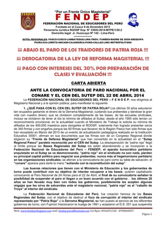 “Por un Frente Único Magisterial”
FEDERACIÓN NACIONAL DE EDUCADORES DEL PERÚ
Fundado en el Cusco 8 de Diciembre 2013
Personería Jurídica ROOSP Exp. N° 33043-2014-MTPE/1/20.2
Domicilio legal: Jr. Huancayo Nº 142 - Lima-Perú
--------------------
SUTEs REGIONALES: PASCO-CUSCO-LAMBAYEQUE-LIMA PROV.-TUMBES-MADRE DE DIOS-AREQUIPA
PIURA-ICA-LORETO-ANCASH-CAJAMARCA-PUNO-CALLAO-LIMA METROPOLITANA
Web: www.fendep.blogspot.com mail: fendep.peru@hotmail.com Cel-Rpm: #942051320 - #990060057
Página 1
F E N D E P
E N D E P
¡¡¡ ABAJO EL PARO DE LOS TRAIDORES DE PATRIA ROJA !!!
¡¡¡ DEROGATORIA DE LA LEY DE REFORMA MAGISTERIAL !!!
¡¡¡ PAGO CON INTERESES DEL 30% POR PREPARACIÓN DE
CLASES Y EVALUACIÓN !!!
CARTA ABIERTA
ANTE LA CONVOCATORIA DE PARO NACIONAL POR EL
CONARE Y EL CEN DEL SUTEP DEL 22 DE ABRIL 2014
La FEDERACIÓN NACIONAL DE EDUCADORES DEL PERÚ – F E N D E P, nos dirigimos al
Magisterio Nacional y a la opinión pública; para manifestar lo siguiente:
1. ¿QUÉ PASA CON EL CEN DEL SUTEP DE PATRIA ROJA? Los últimos 30 años estuvieron
tan ocupados gastando el dinero de la Derrama Magisterial, cuidando sus prebendas y dándose la gran
vida con nuestro dinero; que se olvidaron completamente de las bases, de las escuelas sindicales,
incluso se olvidaron de tener al día la nómina de afiliados al Sutep; desde el año 1995 sólo tenían un
reconocimiento provisional, en la actualidad cuando el Ministerio de Trabajo le solicita su nómina de
afiliados de los 400,000 maestros para otorgarles el ROOSP, solamente han logrado presentar cerca
de 340 firmas y con engaños porque las 60 firmas que llevaron de la Región Pasco han sido firmas que
han recopilado en Marzo del 2013 de un evento de actualización pedagógica realizado en la Institución
Educativa 35001, afirman en sus documentos que las firmas son de un Congreso Regional donde
eligieron su “Frente de Defensa Magisterial” que han convertido en la actualidad en el “Sutep
Regional Pasco” paralelo reconocido por el CEN del Sutep. La desesperación de “patria roja” llegó
al límite porque las Bases Regionales del Sutep los están abandonando y se incorporan a la
Federación Nacional de Educadores del Perú – FENDEP; el aparato burocrático partidario
enquistado en el Sutep se va desmoronando, “patria roja” sin el sindicato no son nada, pierden
su principal capital político para negociar sus prebendas; nunca más al hegemonismo partidario
en las organizaciones sindicales; se aferran a la convocatoria de paro como su tabla de salvación; el
“conare” aparece para darle la mano “soñando con la reconstitución del sutep”
Las buenas relaciones que tienen con el Ministerio de Educación y los gobernantes de
turno puede contribuir con su objetivo de intentar recuperar a las bases, quieren capitalizarlo
convocando al Paro Nacional de 24 Horas para el 22 de Abril, al final de su convocatoria señalan la
posibilidad de suspender el paro si llegan a un buen acuerdo con el gobierno… los últimos 20
años se han llevado muy bien con todos los gobiernos, posiblemente les acepten algunas
migajas que les sirva de salvavidas ante el magisterio nacional, “patria roja” es el “caballo de
Troya” al interior del sindicato.
La Federación Nacional de Educadores del Perú, fue creación heroica de las Bases
Regionales del Sutep, con el objetivo de destruir al foco de corrupción al interior del sindicato
representado por “Patria Roja” y la Derrama Magisterial, se han puesto al servicio de los diferentes
gobiernos de turno; con Fujimori traicionaron la huelga de 1991 y aceptaron el D.S. 051 que suspendía
 