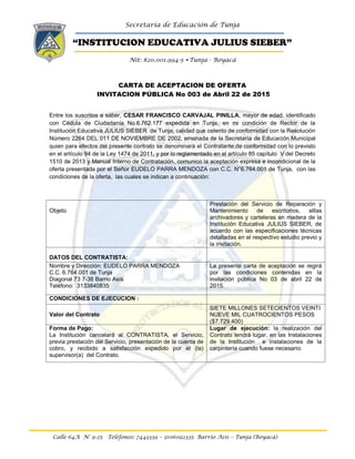 Secretaría de Educación de Tunja
“INSTITUCION EDUCATIVA JULIUS SIEBER”
Nit: 820.001.994-5 •Tunja - Boyacá
Calle 64A N° 9-25 Teléfonos: 7443339 – 3106092335 Barrio Asís – Tunja (Boyacá)
CARTA DE ACEPTACION DE OFERTA
INVITACION PÚBLICA No 003 de Abril 22 de 2015
Entre los suscritos a saber, CESAR FRANCISCO CARVAJAL PINILLA, mayor de edad. identificado
con Cédula de Ciudadanía No.6.762.177 expedida en Tunja, en mi condición de Rector de la
Institución Educativa JULIUS SIEBER de Tunja, calidad que ostento de conformidad con la Resolución
Número 2264 DEL 011 DE NOVIEMBRE DE 2002, emanada de la Secretaría de Educación Municipal
quien para efectos del presente contrato se denominará el Contratante,de conformidad con lo previsto
en el artículo 94 de la Ley 1474 de 2011, y por lo reglamentado en el artículo 85 capítulo V del Decreto
1510 de 2013 y Manual Interno de Contratación, comunico la aceptación expresa e incondicional de la
oferta presentada por el Señor EUDELO PARRA MENDOZA con C.C. N°6.764.001 de Tunja, con las
condiciones de la oferta, las cuales se indican a continuación:
Objeto
Prestación del Servicio de Reparación y
Mantenimiento de escritorios, sillas
archivadores y carteleras en madera de la
Institución Educativa JULIUS SIEBER, de
acuerdo con las especificaciones técnicas
detalladas en el respectivo estudio previo y
la invitación.
DATOS DEL CONTRATISTA:
Nombre y Dirección: EUDELO PARRA MENDOZA
C.C. 6.764.001 de Tunja
Diagonal 73 7-36 Barrio Asís
Teléfono: 3133840835
La presente carta de aceptación se regirá
por las condiciones contenidas en la
invitación pública No 03 de abril 22 de
2015.
CONDICIONES DE EJECUCION :
Valor del Contrato
SIETE MILLONES SETECIENTOS VEINTI
NUEVE MIL CUATROCIENTOS PESOS
($7.729.400)
Forma de Pago:
La Institución cancelará al CONTRATISTA, el Servicio,
previa prestación del Servicio, presentación de la cuenta de
cobro, y recibido a satisfacción expedido por el (la)
supervisor(a) del Contrato.
Lugar de ejecución: la realización del
Contrato tendrá lugar, en las Instalaciones
de la Institución e instalaciones de la
carpintería cuando fuese necesario.
 