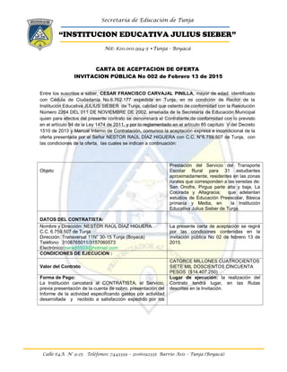 Secretaría de Educación de Tunja
“INSTITUCION EDUCATIVA JULIUS SIEBER”
Nit: 820.001.994-5 •Tunja - Boyacá
Calle 64A N° 9-25 Teléfonos: 7443339 – 3106092335 Barrio Asís – Tunja (Boyacá)
CARTA DE ACEPTACION DE OFERTA
INVITACION PÚBLICA No 002 de Febrero 13 de 2015
Entre los suscritos a saber, CESAR FRANCISCO CARVAJAL PINILLA, mayor de edad. identificado
con Cédula de Ciudadanía No.6.762.177 expedida en Tunja, en mi condición de Rector de la
Institución Educativa JULIUS SIEBER de Tunja, calidad que ostento de conformidad con la Resolución
Número 2264 DEL 011 DE NOVIEMBRE DE 2002, emanada de la Secretaría de Educación Municipal
quien para efectos del presente contrato se denominará el Contratante,de conformidad con lo previsto
en el artículo 94 de la Ley 1474 de 2011, y por lo reglamentado en el artículo 85 capítulo V del Decreto
1510 de 2013 y Manual Interno de Contratación, comunico la aceptación expresa e incondicional de la
oferta presentada por el Señor NESTOR RAÚL DÍAZ HIGUERA con C.C. N°6.759.507 de Tunja, con
las condiciones de la oferta, las cuales se indican a continuación:
Objeto
Prestación del Servicio del Transporte
Escolar Rural para 31 estudiantes
aproximadamente, residentes en las zonas
rurales que corresponden a las veredas de:
San Onofre, Pirgua parte alta y baja, La
Colorada y Altagracia; que adelantan
estudios de Educación Preescolar, Básica
primaria y Media, en la Institución
Educativa Julius Sieber de Tunja.
DATOS DEL CONTRATISTA:
Nombre y Dirección: NESTOR RAÚL DÍAZ HIGUERA
C.C. 6.759.507 de Tunja
Dirección: Transversal 11N° 30-15 Tunja (Boyacá)
Teléfono: 3108765011/3157060573
Electrónico:neradi5503@hotmail.com
La presente carta de aceptación se regirá
por las condiciones contenidas en la
invitación pública No 02 de febrero 13 de
2015.
CONDICIONES DE EJECUCION :
Valor del Contrato
CATORCE MILLONES CUATROCIENTOS
SIETE MIL DOSCIENTOS CINCUENTA
PESOS ($14.407.250)
Forma de Pago:
La Institución cancelará al CONTRATISTA, el Servicio,
previa presentación de la cuenta de cobro, presentación del
Informe de la actividad especificando gastos por actividad
desarrollada y recibido a satisfacción expedido por los
Lugar de ejecución: la realización del
Contrato tendrá lugar, en las Rutas
descritas en la Invitación.
 