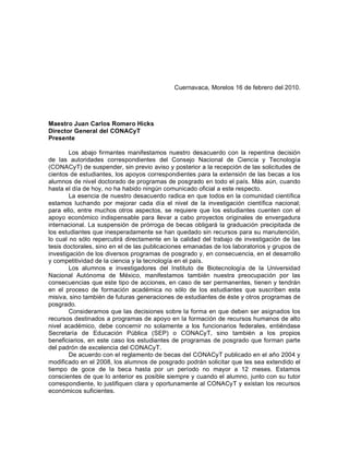 Cuernavaca, Morelos 16 de febrero del 2010.




Maestro Juan Carlos Romero Hicks
Director General del CONACyT
Presente

        Los abajo firmantes manifestamos nuestro desacuerdo con la repentina decisión
de las autoridades correspondientes del Consejo Nacional de Ciencia y Tecnología
(CONACyT) de suspender, sin previo aviso y posterior a la recepción de las solicitudes de
cientos de estudiantes, los apoyos correspondientes para la extensión de las becas a los
alumnos de nivel doctorado de programas de posgrado en todo el país. Más aún, cuando
hasta el día de hoy, no ha habido ningún comunicado oficial a este respecto.
        La esencia de nuestro desacuerdo radica en que todos en la comunidad científica
estamos luchando por mejorar cada día el nivel de la investigación científica nacional;
para ello, entre muchos otros aspectos, se requiere que los estudiantes cuenten con el
apoyo económico indispensable para llevar a cabo proyectos originales de envergadura
internacional. La suspensión de prórroga de becas obligará la graduación precipitada de
los estudiantes que inesperadamente se han quedado sin recursos para su manutención,
lo cual no sólo repercutirá directamente en la calidad del trabajo de investigación de las
tesis doctorales, sino en el de las publicaciones emanadas de los laboratorios y grupos de
investigación de los diversos programas de posgrado y, en consecuencia, en el desarrollo
y competitividad de la ciencia y la tecnología en el país.
        Los alumnos e investigadores del Instituto de Biotecnología de la Universidad
Nacional Autónoma de México, manifestamos también nuestra preocupación por las
consecuencias que este tipo de acciones, en caso de ser permanentes, tienen y tendrán
en el proceso de formación académica no sólo de los estudiantes que suscriben esta
misiva, sino también de futuras generaciones de estudiantes de éste y otros programas de
posgrado.
        Consideramos que las decisiones sobre la forma en que deben ser asignados los
recursos destinados a programas de apoyo en la formación de recursos humanos de alto
nivel académico, debe concernir no solamente a los funcionarios federales, entiéndase
Secretaría de Educación Pública (SEP) o CONACyT, sino también a los propios
beneficiarios, en este caso los estudiantes de programas de posgrado que forman parte
del padrón de excelencia del CONACyT.
        De acuerdo con el reglamento de becas del CONACyT publicado en el año 2004 y
modificado en el 2008, los alumnos de posgrado podrán solicitar que les sea extendido el
tiempo de goce de la beca hasta por un período no mayor a 12 meses. Estamos
conscientes de que lo anterior es posible siempre y cuando el alumno, junto con su tutor
correspondiente, lo justifiquen clara y oportunamente al CONACyT y existan los recursos
económicos suficientes.
 