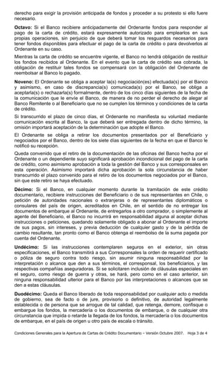 derecho para exigir la provisión anticipada de fondos y proceder a su protesto si ello fuere
necesario.
Octavo: Si el Banco recibiere anticipadamente del Ordenante fondos para responder al
pago de la carta de crédito, estará expresamente autorizado para emplearlos en sus
propias operaciones, sin perjuicio de que deberá tomar los resguardos necesarios para
tener fondos disponibles para efectuar el pago de la carta de crédito o para devolverlos al
Ordenante en su caso.
Mientras la carta de crédito se encuentre vigente, el Banco no tendrá obligación de restituir
los fondos recibidos al Ordenante. En el evento que la carta de crédito sea cobrada, la
obligación de restituir tales fondos se compensará con la obligación del Ordenante de
reembolsar al Banco lo pagado.
Noveno: El Ordenante se obliga a aceptar la(s) negociación(es) efectuada(s) por el Banco
y asimismo, en caso de discrepancia(s) comunicada(s) por el Banco, se obliga a
aceptarla(s) o rechazarla(s) formalmente, dentro de los cinco días siguientes de la fecha de
la comunicación que le envíe el Banco, de manera de no perder el derecho de alegar al
Banco Remitente o al Beneficiario que no se cumplen los términos y condiciones de la carta
de crédito.
Si transcurrido el plazo de cinco días, el Ordenante no manifiesta su voluntad mediante
comunicación escrita al Banco, la que deberá ser entregada dentro de dicho término, la
omisión importará aceptación de la determinación que adopte el Banco.
El Ordenante se obliga a retirar los documentos presentados por el Beneficiario y
negociados por el Banco, dentro de los siete días siguientes de la fecha en que el Banco le
notificó su recepción.
Queda convenido que el retiro de la documentación de las oficinas del Banco hecha por el
Ordenante o un dependiente suyo significará aprobación incondicional del pago de la carta
de crédito, como asimismo aprobación a toda la gestión del Banco y sus corresponsales en
esta operación. Asimismo importará dicha aprobación la sola circunstancia de haber
transcurrido el plazo convenido para el retiro de los documentos negociados por el Banco,
sin que este retiro se haya efectuado.
Décimo: Si el Banco, en cualquier momento durante la tramitación de este crédito
documentario, recibiere instrucciones del Beneficiario o de sus representantes en Chile, o
petición de autoridades nacionales o extranjeras o de representantes diplomáticos o
consulares del país de origen, acreditados en Chile, en el sentido de no entregar los
documentos de embarque al Ordenante, de entregarlos a otro comprador, o simplemente al
agente del Beneficiario, el Banco no incurrirá en responsabilidad alguna al aceptar dichas
instrucciones o peticiones, quedando solamente obligado a abonar al Ordenante el importe
de sus pagos, sin intereses, y previa deducción de cualquier gasto y de la pérdida de
cambio resultante, tan pronto como el Banco obtenga el reembolso de la suma pagada por
cuenta del Ordenante.
Undécimo: Si las instrucciones contemplaren seguros en el exterior, sin otras
especificaciones, el Banco transmitirá a sus Corresponsales la orden de requerir certificado
o póliza de seguro contra todo riesgo, sin asumir ninguna responsabilidad por la
interpretación o alcance que den a sus términos, el corresponsal, los beneficiarios, y las
respectivas compañías aseguradoras. Si se solicitaren inclusión de cláusulas especiales en
el seguro, como riesgo de guerra y otras, se hará, pero como en el caso anterior, sin
ninguna responsabilidad ulterior para el Banco por las interpretaciones o alcances que se
den a estas cláusulas.
Duodécimo: Queda el Banco liberado de toda responsabilidad por cualquier acto o medida
de gobierno, sea de facto o de jure, provisorio o definitivo, de autoridad legalmente
establecida o de persona que se arrogue de tal calidad, que retenga, demore, confisque o
embargue los fondos, la mercadería o los documentos de embarque, o de cualquier otra
circunstancia que impida o retarde la llegada de los fondos, la mercadería o los documentos
de embarque, en el país de origen u otro país de escala o tránsito.

Condiciones Generales para la Apertura de Cartas de Crédito Documentario – Versión Octubre 2007.   Hoja 3 de 4
 