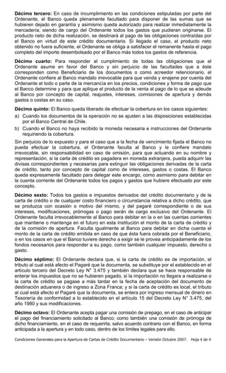 Décimo tercero: En caso de incumplimiento en las condiciones estipuladas por parte del
Ordenante, el Banco queda plenamente facultado para disponer de las sumas que se
hubieren dejado en garantía y asimismo queda autorizado para realizar inmediatamente la
mercadería; siendo de cargo del Ordenante todos los gastos que pudieran originarse. El
producto neto de dicha realización, se destinará al pago de las obligaciones contraídas por
el Banco en virtud de este crédito documentario. Si llegado el caso, el producto neto
obtenido no fuera suficiente, el Ordenante se obliga a satisfacer el remanente hasta el pago
completo del importe desembolsado por el Banco más todos los gastos de referencia.
Décimo cuarto: Para responder al cumplimiento de todas las obligaciones que el
Ordenante asume en favor del Banco y sin perjuicio de las facultades que a éste
corresponden como Beneficiario de los documentos o como acreedor retencionario, el
Ordenante confiere al Banco mandato irrevocable para que venda y enajene por cuenta del
Ordenante el todo o parte de la mercancía en los precios, condiciones y forma de pago que
el Banco determine y para que aplique el producto de la venta al pago de lo que se adeude
al Banco por concepto de capital, reajustes, intereses, comisiones de apertura y demás
gastos o costas en su caso.
Décimo quinto: El Banco queda liberado de efectuar la cobertura en los casos siguientes:
a) Cuando los documentos de la operación no se ajusten a las disposiciones establecidas
   por el Banco Central de Chile.
b) Cuando el Banco no haya recibido la moneda necesaria e instrucciones del Ordenante
   requiriendo la cobertura.
Sin perjuicio de lo expuesto y para el caso que a la fecha de vencimiento fijada el Banco no
pueda efectuar la cobertura, el Ordenante faculta al Banco y le confiere mandato
irrevocable, sin responsabilidad en caso de omisión, para que actuando en su nombre y
representación, si la carta de crédito es pagadera en moneda extranjera, pueda adquirir las
divisas correspondientes y necesarias para extinguir las obligaciones derivadas de la carta
de crédito, tanto por concepto de capital como de intereses, gastos o costas. El Banco
queda expresamente facultado para delegar este encargo, como asimismo para debitar en
la cuenta corriente del Ordenante todos los pagos y gastos que hubiere efectuado por este
concepto.
Décimo sexto: Todos los gastos e impuestos derivados del crédito documentario y de la
carta de crédito o de cualquier costo financiero o circunstancia relativa a dicho crédito, que
se produzca con ocasión o motivo del mismo, y del pagaré correspondiente o de sus
intereses, modificaciones, prórrogas o pago serán de cargo exclusivo del Ordenante. El
Ordenante faculta irrevocablemente al Banco para debitar en la o en las cuentas corrientes
que mantiene o mantenga en el futuro en esta institución el monto de la carta de crédito y
de la comisión de apertura. Faculta igualmente al Banco para debitar en dicha cuenta el
monto de la carta de crédito emitida en caso de que ésta fuera cobrada por el Beneficiario,
o en los casos en que el Banco tuviere derecho a exigir se le provea anticipadamente de los
fondos necesarios para responder a su pago, como también cualquier impuesto, derecho o
gasto.
Décimo séptimo: El Ordenante declara que, si la carta de crédito es de importación, el
tributo al cual está afecto el Pagaré que la documenta, se substituye por el establecido en el
artículo tercero del Decreto Ley N° 3.475 y también declara que se hace responsable de
enterar los impuestos que no se hubieren pagado, si la importación no llegara a realizarse o
la carta de crédito se pagase a más tardar en la fecha de aceptación del documento de
destinación aduanera o de ingreso a Zona Franca; y si la carta de crédito es local, el tributo
al cual está afecto el Pagaré que la documenta, se entera por ingreso mensual de dinero en
Tesorería de conformidad a lo establecido en el artículo 15 del Decreto Ley N° 3.475, del
año 1980 y sus modificaciones.
Décimo octavo: El Ordenante acepta pagar una comisión de prepago, en el caso de anticipar
el pago del financiamiento solicitado al Banco; como también una comisión de prórroga de
dicho financiamiento, en el caso de requerirla; salvo acuerdo contrario con el Banco, en forma
anticipada a la apertura y en todo caso, dentro de los límites legales para ello.

Condiciones Generales para la Apertura de Cartas de Crédito Documentario – Versión Octubre 2007.   Hoja 4 de 4
 