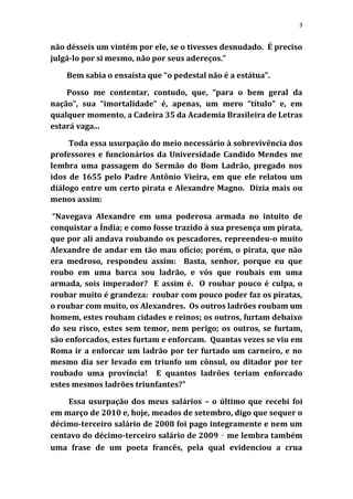 3


não désseis um vintém por ele, se o tivesses desnudado. É preciso
julgá-lo por si mesmo, não por seus adereços.”

    Bem sabia o ensaísta que “o pedestal não é a estátua”.

    Posso me contentar, contudo, que, “para o bem geral da
nação”, sua “imortalidade” é, apenas, um mero “título” e, em
qualquer momento, a Cadeira 35 da Academia Brasileira de Letras
estará vaga...

     Toda essa usurpação do meio necessário à sobrevivência dos
professores e funcionários da Universidade Candido Mendes me
lembra uma passagem do Sermão do Bom Ladrão, pregado nos
idos de 1655 pelo Padre Antônio Vieira, em que ele relatou um
diálogo entre um certo pirata e Alexandre Magno. Dizia mais ou
menos assim:

“Navegava Alexandre em uma poderosa armada no intuito de
conquistar a Índia; e como fosse trazido à sua presença um pirata,
que por ali andava roubando os pescadores, repreendeu-o muito
Alexandre de andar em tão mau ofício; porém, o pirata, que não
era medroso, respondeu assim: Basta, senhor, porque eu que
roubo em uma barca sou ladrão, e vós que roubais em uma
armada, sois imperador? E assim é. O roubar pouco é culpa, o
roubar muito é grandeza: roubar com pouco poder faz os piratas,
o roubar com muito, os Alexandres. Os outros ladrões roubam um
homem, estes roubam cidades e reinos; os outros, furtam debaixo
do seu risco, estes sem temor, nem perigo; os outros, se furtam,
são enforcados, estes furtam e enforcam. Quantas vezes se viu em
Roma ir a enforcar um ladrão por ter furtado um carneiro, e no
mesmo dia ser levado em triunfo um cônsul, ou ditador por ter
roubado uma província! E quantos ladrões teriam enforcado
estes mesmos ladrões triunfantes?”

    Essa usurpação dos meus salários – o último que recebi foi
em março de 2010 e, hoje, meados de setembro, digo que sequer o
décimo-terceiro salário de 2008 foi pago integramente e nem um
centavo do décimo-terceiro salário de 2009 ‑ me lembra também
uma frase de um poeta francês, pela qual evidenciou a crua
 
