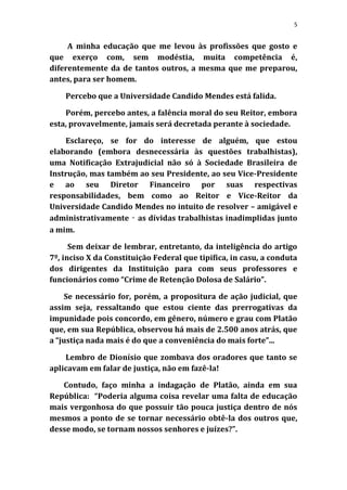 5


     A minha educação que me levou às profissões que gosto e
que exerço com, sem modéstia, muita competência é,
diferentemente da de tantos outros, a mesma que me preparou,
antes, para ser homem.

    Percebo que a Universidade Candido Mendes está falida.

    Porém, percebo antes, a falência moral do seu Reitor, embora
esta, provavelmente, jamais será decretada perante à sociedade.

    Esclareço, se for do interesse de alguém, que estou
elaborando (embora desnecessária às questões trabalhistas),
uma Notificação Extrajudicial não só à Sociedade Brasileira de
Instrução, mas também ao seu Presidente, ao seu Vice-Presidente
e ao seu Diretor Financeiro por suas respectivas
responsabilidades, bem como ao Reitor e Vice-Reitor da
Universidade Candido Mendes no intuito de resolver – amigável e
administrativamente ‑ as dívidas trabalhistas inadimplidas junto
a mim.

      Sem deixar de lembrar, entretanto, da inteligência do artigo
7º, inciso X da Constituição Federal que tipifica, in casu, a conduta
dos dirigentes da Instituição para com seus professores e
funcionários como “Crime de Retenção Dolosa de Salário”.

     Se necessário for, porém, a propositura de ação judicial, que
assim seja, ressaltando que estou ciente das prerrogativas da
impunidade pois concordo, em gênero, número e grau com Platão
que, em sua República, observou há mais de 2.500 anos atrás, que
a “justiça nada mais é do que a conveniência do mais forte”...

    Lembro de Dionísio que zombava dos oradores que tanto se
aplicavam em falar de justiça, não em fazê-la!

   Contudo, faço minha a indagação de Platão, ainda em sua
República: “Poderia alguma coisa revelar uma falta de educação
mais vergonhosa do que possuir tão pouca justiça dentro de nós
mesmos a ponto de se tornar necessário obtê-la dos outros que,
desse modo, se tornam nossos senhores e juízes?”.
 