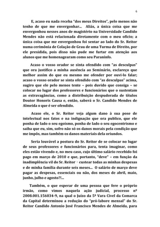 6


     E, acaso eu nada receba “dos meus Direitos”, pelo menos não
tenho de que me envergonhar... Aliás, a única coisa que me
envergonhou nesses anos de magistério na Universidade Candido
Mendes não está relacionada diretamente com o meu ofício; a
única coisa que me envergonhou foi sentar ao lado do Sr. Reitor
numa cerimônia de Colação de Grau de uma Turma de Direito, por
ele presidida, pois disso não pude me furtar em atenção aos
alunos que me homenagearam como seu Paraninfo.

    Acaso o vosso orador se sinta ofendido com “as desculpas”
que ora justifico a minha ausência ao Seminário, esclareço que
melhor assim do que eu mesmo me ofender por ouvi-lo falar;
acaso o vosso orador se sinta ofendido com “as desculpas” acima,
sugiro que ele pelo menos tente – pois duvido que consiga – se
colocar no lugar dos professores e funcionários que o sustentam
as extravagâncias, como a distribuição despudorada de títulos
Doutor Honoris Causa e, então, saberá o Sr. Candido Mendes de
Almeida o que é ser ofendido.

     Acaso ele, o Sr. Reitor veja algum dano à sua pose de
intelectual nos fatos e na indignação que ora publico, que ele
ponha de lado o seu egoísmo, ponha de lado o seu egocentrismo e
saiba que eu, sim, sofro não só os danos morais pela condição que
me impôs, mas também os danos materiais dela oriundos.

     Seria louvável a postura do Sr. Reitor de se colocar no lugar
de seus professores e funcionários para, tenta imaginar, como
eles estão vivendo e, no meu caso, cujo último salário recebido foi
pago em março de 2010 e que, portanto, “deve” – em função da
inadimplência vil do Sr. Reitor ‑ custear todas as minhas despesas
e de minha família durante seis meses... O salário de março deve
pagar as despesas, essenciais ou não, dos meses de abril, maio,
junho, julho e agosto?!...

    Também, o que esperar de uma pessoa que fere o próprio
irmão, como vimos naquela ação judicial, processo nº
2008.001.156034-9, na qual o Juízo da 5ª Vara Cível da Comarca
da Capital determinou a redução do “pró-labore mensal” do Sr.
Reitor Candido Antonio José Francisco Mendes de Almeida, para
 