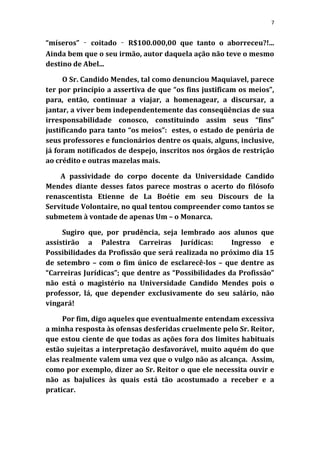 7


“míseros” ‑ coitado ‑ R$100.000,00 que tanto o aborreceu?!...
Ainda bem que o seu irmão, autor daquela ação não teve o mesmo
destino de Abel...

     O Sr. Candido Mendes, tal como denunciou Maquiavel, parece
ter por princípio a assertiva de que “os fins justificam os meios”,
para, então, continuar a viajar, a homenagear, a discursar, a
jantar, a viver bem independentemente das conseqüências de sua
irresponsabilidade conosco, constituindo assim seus “fins”
justificando para tanto “os meios”: estes, o estado de penúria de
seus professores e funcionários dentre os quais, alguns, inclusive,
já foram notificados de despejo, inscritos nos órgãos de restrição
ao crédito e outras mazelas mais.

    A passividade do corpo docente da Universidade Candido
Mendes diante desses fatos parece mostras o acerto do filósofo
renascentista Etienne de La Boétie em seu Discours de la
Servitude Volontaire, no qual tentou compreender como tantos se
submetem à vontade de apenas Um – o Monarca.

     Sugiro que, por prudência, seja lembrado aos alunos que
assistirão a Palestra Carreiras Jurídicas:            Ingresso e
Possibilidades da Profissão que será realizada no próximo dia 15
de setembro – com o fim único de esclarecê-los – que dentre as
“Carreiras Jurídicas”; que dentre as “Possibilidades da Profissão”
não está o magistério na Universidade Candido Mendes pois o
professor, lá, que depender exclusivamente do seu salário, não
vingará!

     Por fim, digo aqueles que eventualmente entendam excessiva
a minha resposta às ofensas desferidas cruelmente pelo Sr. Reitor,
que estou ciente de que todas as ações fora dos limites habituais
estão sujeitas a interpretação desfavorável, muito aquém do que
elas realmente valem uma vez que o vulgo não as alcança. Assim,
como por exemplo, dizer ao Sr. Reitor o que ele necessita ouvir e
não as bajulices às quais está tão acostumado a receber e a
praticar.
 