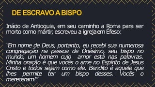 DE ESCRAVOABISPO
Inácio de Antioquia, em seu caminho a Roma para ser
morto comomártir
, escreveu a igrejaemÉfeso:
“Em nome de Deus, portanto, eu recebi sua numerosa
congregação na pessoa de Onésimo, seu bispo no
mundo, um homem cujo amor está nas palavras.
Minha oração é que vocês o ame no Espírito de Jesus
Cristo e todos sejam como ele. Bendito é aquele que
lhes permite ter um bispo desses. Vocês o
mereceram!”
 