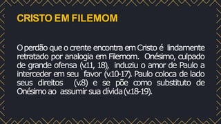 CRISTO EM FILEMOM
Operdão queo crente encontra emCristo é lindamente
retratado por analogia em Filemom. Onésimo, culpado
de grande ofensa (v
.11, 18), induziu o amor de Paulo a
interceder em seu favor (v
.10-17). Paulo coloca de lado
seus direitos (v
.8) e se põe como substituto de
Onésimoao assumir sua dívida(v
.18-19).
 