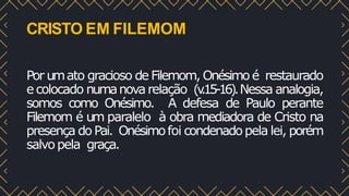 CRISTO EM FILEMOM
Por umato gracioso de Filemom, Onésimo é restaurado
e colocado numanovarelação (v
.15-16).Nessa analogia,
somos como Onésimo. A defesa de Paulo perante
Filemom é um paralelo à obra mediadora de Cristo na
presença doPai. Onésimofoi condenadopela lei, porém
salvopela graça.
 