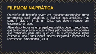 FILEMOM NAPRÁTICA
Os cristãos de hoje não devem ver ajudantes/funcionários como
ferramentas para ajudá-los a alcançar suas ambições, mas
como irmãos e irmãs em Cristo que devem receber um
tratamento amável.
Além disso, todos os empregadores cristãos devem reconhecer
que terão que prestar contas a Deus pelo tratamento daqueles
que trabalham para eles, quer os seus empregados sejam
cristãos ou não. Esses líderes devem ser justos e imparciais ao
liderar seus funcionários (Cl4.1).
 